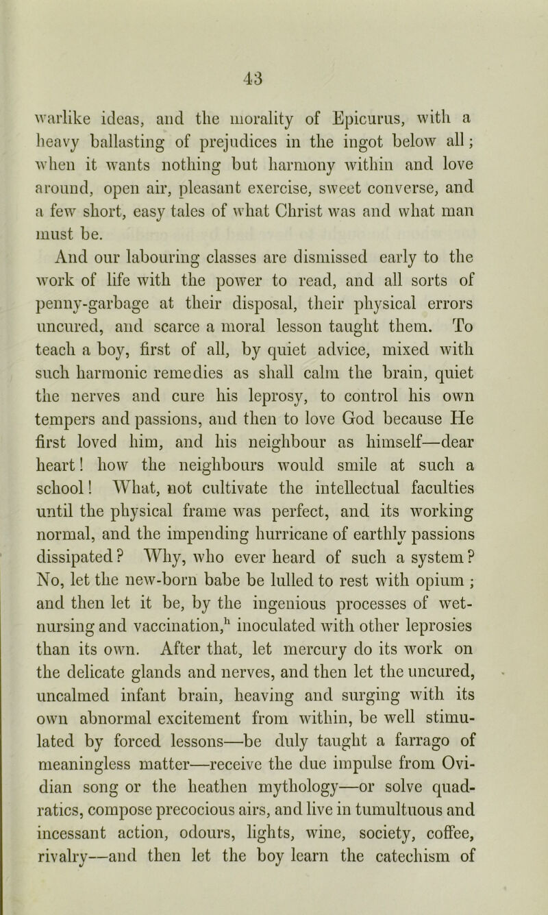 warlike ideas, and the morality of Epicurus, with a heavy ballasting of prejudices in the ingot below all; when it wants nothing but harmony within and love around, open air, pleasant exercise, sweet converse, and a few short, easy tales of what Christ was and what man must be. And our labouring classes are dismissed early to the work of life with the power to read, and all sorts of penny-garbage at their disposal, their physical errors uncured, and scarce a moral lesson taught them. To teach a boy, first of all, by quiet advice, mixed with such harmonic remedies as shall calm the brain, quiet the nerves and cure his leprosy, to control his own tempers and passions, and then to love God because He first loved him, and his neighbour as himself—dear heart! how the neighbours would smile at such a school! What, not cultivate the intellectual faculties until the physical frame was perfect, and its working normal, and the impending hurricane of earthly passions dissipated ? Why, who ever heard of such a system ? No, let the new-born babe be lulled to rest with opium ; and then let it be, by the ingenious processes of wet- nursing and vaccination,11 inoculated with other leprosies than its own. After that, let mercury do its work on the delicate glands and nerves, and then let the uncured, uncalmed infant brain, heaving and surging with its own abnormal excitement from within, be well stimu- lated by forced lessons—be duly taught a farrago of meaningless matter—receive the due impulse from 0vi- dian song or the heathen mythology—or solve quad- ratics, compose precocious airs, and live in tumultuous and incessant action, odours, lights, wine, society, coffee, rivalry—and then let the boy learn the catechism of