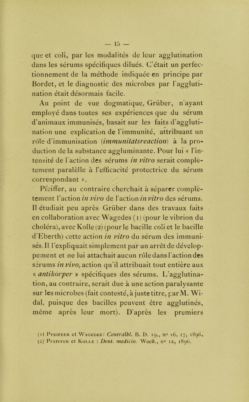 que et coli, par les modalites de leur agglutination dans les serums specifiques dilues. C'etait un perfec- tionnement de la methode indiquee en principe par Bordet, et le diagnostic des microbes par 1'aggluti- nation etait desormais facile. Au point de vue dogmatique, Gruber, n'ayant employe dans toutes ses experiences que du serum d’animaux immunises, basait sur les faits d’aggluti- nation une explication de fimmunite, attribuant un role d immunisation (immunitdtsreaction) a la pro- duction de la substance aggluminante. Pour lui « f in- tensity de faction des serums in vitro serait comple- tement paralelle a fefficacite protectrice du serum correspondant ». Pfeiffer, au contraire cherchait a separer comple- tement Taction in vivo de faction in vitro des serums. 11 etudiait peu apres Gruber dans des travaux faits en collaboration avec Wagedes (i) (pour le vibrion du cholera), avec Kolle (2) (pour le bacille coli et le bacille d'Eberth) cette action in vitro du serum des immuni- ses. II Texpliquait simplement par un arret de develop- pement et ne lui attachait aucun role dans faction des serums in vivo, action qu il attribuait tout entiere aux cc antikorper » specifiques des serums. L’agglutina- tion, au contraire, serait due a une action paralysante sur les microbes (fait conteste,a juste titre, parM. Wi- dal, puisque des bacilles peuvent etre agglutines, meme apres leur mort). D'apres les premiers (1) Pkeifeer et Wagedes: Centralbl. B. D. 19., n° 16, 17, 1896.