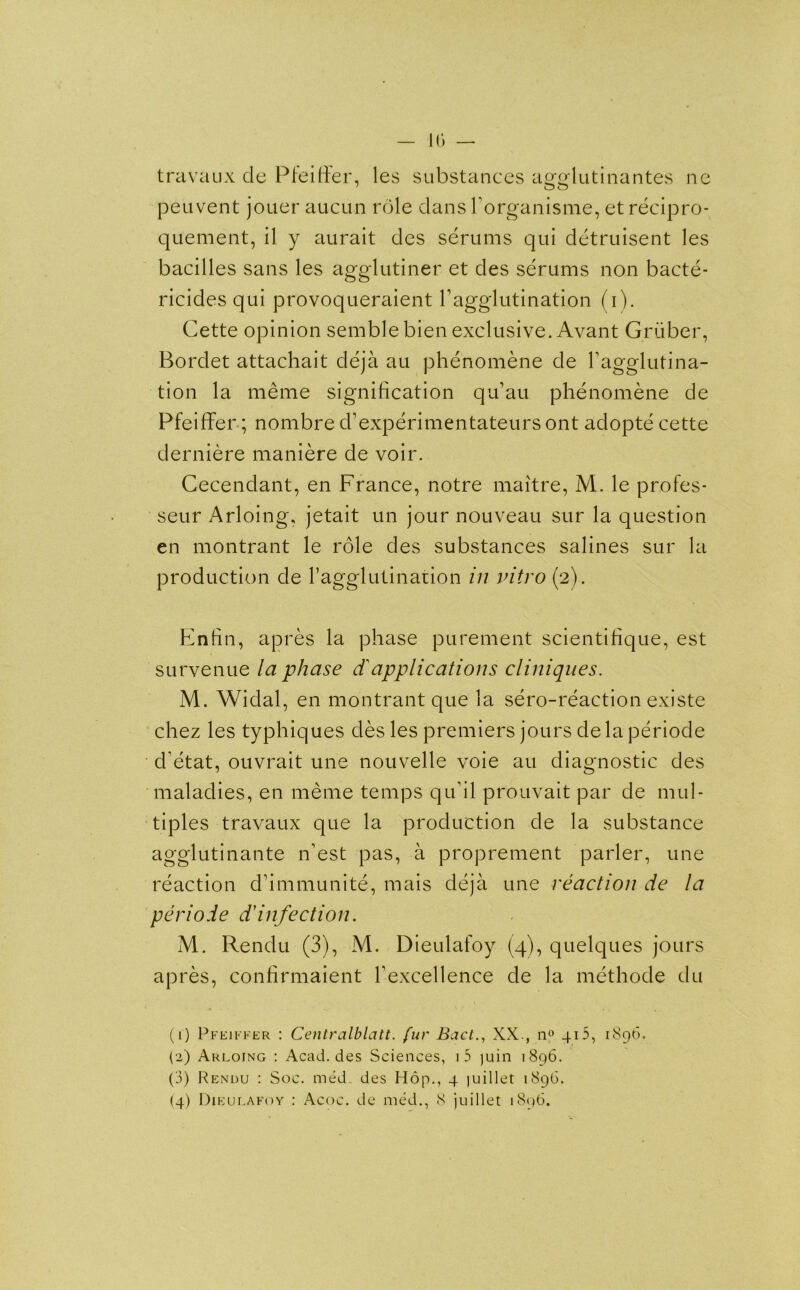 10 — travaux cle Pfeiffer, les substances ao-o-lutinantes ne peuvent jouer aucun role dans horganisme, et recipro- quement, il y aurait cles serums qui detruisent les bacilles sans les agglutiner et des serums non bacte- ricides qui provoqueraient Vagglutination (i). Cette opinion semble bien exclusive. Avant Gruber, Bordet attachait deja au phenomene de Tagglutina- tion la meme signification qu’au phenomene de Pfeiffer; nombre d’experimentateurs ont adopte cette derniere maniere de voir. Cecendant, en France, notre maitre, M. le profes- seur Arloing, jetait un jour nouveau sur la question en montrant le role des substances salines sur la production de 1’agglutination in vitro (2). Enfin, apres la phase purement scientifique, est survenue la phase d'applications cliniques. M. Widal, en montrant que la sero-reaction existe chez les typhiques des les premiers jours delaperiode d'etat, ouvrait une nouvelle voie au diagnostic des maladies, en meme temps qudl prouvait par de mul- tiples travaux que la production de la substance agglutinante n’est pas, a proprement parler, une reaction d’immunite, mais deja une reaction de la periode d'infection. M. Rendu (3), M. Dieulafoy (4), quelques jours apres, confirmaient Texcellence de la methode du (r) Pfeiffer : Centralblatt. fur Bad., XX., n° 40, 1896. (2) Arloing : Acad, des Sciences, i5 juin 1896. (3) Rendu : Soc. med. des Hop., 4 juillet 1896.