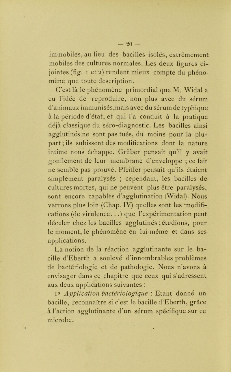 immobiles, au lieu cles bacilles isoles, extremement mobiles des cultures normales. Les deux figures ci- jointes (fig. i et 2) rendent mieux compte du pheno- mene que toute description. C'est la le phenomene primordial que M. Widal a eu l’idee de reproduire, non plus avec du serum d’animaux immunises,mais avec du serum de typhique a la periode d’etat, et qui l’a conduit a la pratique deja classique du sero-diagnostic. Les bacilles ainsi agglutines ne sont pas tues, du moins pour la plu- part; ils subissent des modifications dont la nature intime nous echappe. Gruber pensait qu’il y avait gonflement de leur membrane d’enveloppe ; ce fait ne semble pas prouve. Pfeiffer pensait qu’ils etaient simplement paralyses ; cependant, les bacilles de cultures mortes, qui ne peuvent plus etre paralyses, sont encore capables d’agglutination (Widal). Nous verrons plus loin (Chap. IV) quelles sont les 'modifi- cations (de virulence. . .) que Vexperimentation peut deceler chez les bacilles agglutines ; etudions, pour le moment, le phenomene en lui-meme et dans ses applications. La notion de la reaction agglutinante sur le ba- cille d’Eberth a souleve d'innombrables problemes de bacteriologie et de pathologie. Nous n’avons a envisager dans ce chapitre que ceux qui s'adressent aux deux applications suivantes : i° Application bacteriologique : Etant donne un bacille, reconnaitre si c’est le bacille d’Eberth, grace a Taction agglutinante d’un serum specifique sur ce microbe.