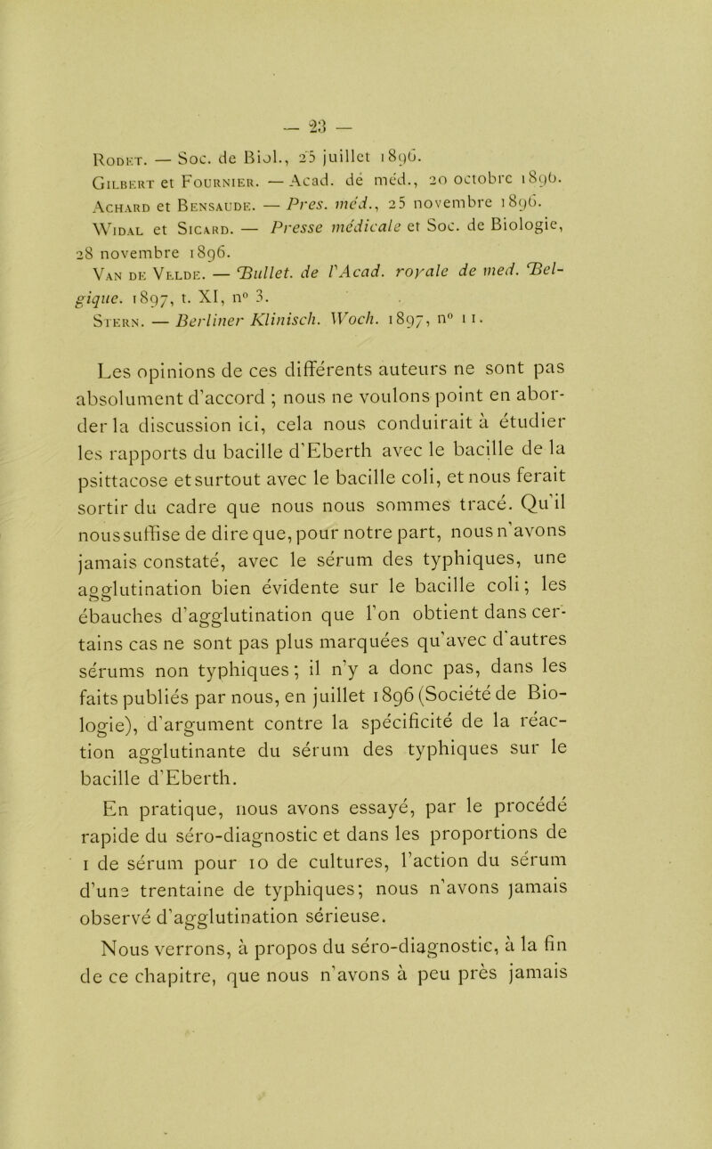 Rodet. — Soc. de Biol., 25 juillet 1896. Gilbert et Fournier. —Acad, de med., 20 octobrc 189O. Achard et Bensaude. — Pres, med., 25 novembre 1896. Widal et Sicard. — Presse medicate et Soc. de Biologie, 28 novembre 1896. Van de Velde. — bullet, de VAcad. royale de med. ‘Bel- gique. 1897, t. XI, n° 3. Stern. —Berliner Klinisch. Woch. 1897, n° 11. Les opinions de ces differents auteurs ne sont pas absolument d’accord ; nous ne voulons point en abor- der la discussion ici, cela nous conduirait a etudier les rapports du bacille d’Eberth avec le bacille de la psittacose etsurtout avec le bacille coli, et nous ferait sortir du cadre que nous nous sommes trace. Qu’il noussuffise de dire que, pour notre part, nous n’avons jamais constate, avec le serum des typhiques, une agglutination bien evidente sur le bacille coli; les ebauches d’agglutination que Ton obtient dans cer- tains cas ne sont pas plus marquees qu’avec d autres serums non typhiques; il n’y a done pas, dans les faits publies par nous, en juillet 1896 (Societe de Bio- logie), d’argument contre la specificite de la reac- tion agglutinante du serum des typhiques sur le bacille d’Eberth. En pratique, nous avons essaye, par le procede rapide du sero-diagnostic et dans les proportions de 1 de serum pour 10 de cultures, Faction du serum d’une trentaine de typhiques; nous n’avons jamais observe d’agglutination serieuse. Nous verrons, a propos du sero-diagnostic, a la fin de ce chapitre, que nous n’avons a peu pres jamais