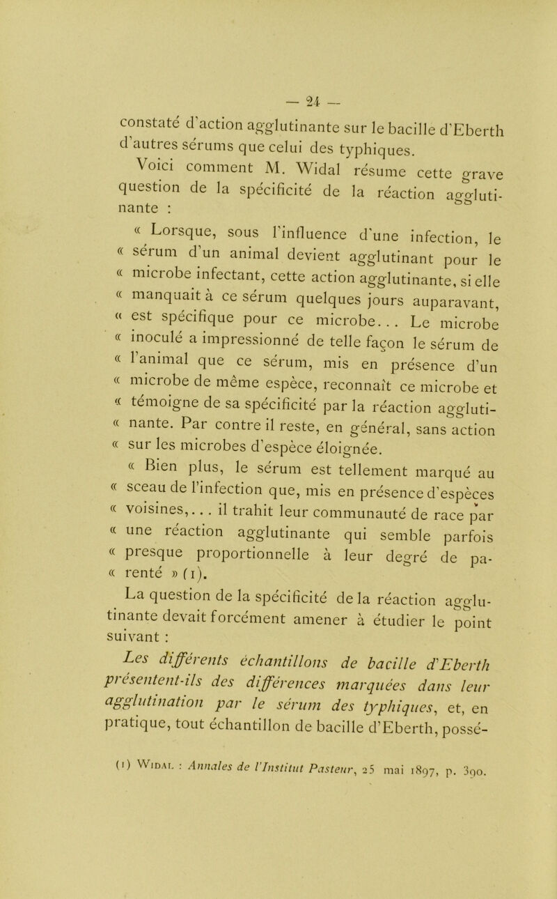 constate (faction agglutinante sur le bacille d’Eberth d auttes serums que celui des typhiques. Void comment M. Widal resume cette grave question de la specificite de la reaction ao-aluti- nante : « Lorsque, sous l'influence dune infection, le « serum d un animal devient agglutinant pour le « microbe infectant, cette action agglutinante, si elle « manquait a ce serum quelques jours auparavant, “ est specifique pour ce microbe. . . Le microbe « inocule a impressionne de telle fagon le serum de « 1 animal que ce serum, mis en presence d’un « microbe de meme espece, reconnait ce microbe et temoigne de sa specificite par la reaction aggluti- « nante. Par contre il reste, en general, sans action « sur les microbes d’espece eloignee. « Bien plus, le serum est tellement marque au « sceau de l’infection que, mis en presence d’especes «■ voisines,... il tiahit leur communaute de race par « une reaction agglutinante qui semble parfois « piesque proportionnelle a leur degre de pa- ce rente »fi). La question de la specificite de la reaction aoo-fu. tinante devait forcement aniener a etudier le point suivant : Les differents echantillons de bacille d’Eberth pi esentent-ils des differences marquees dans leur agglutination par le serum des typhiques, et, en pratique, tout echantillon de bacille d’Eberth, posse-