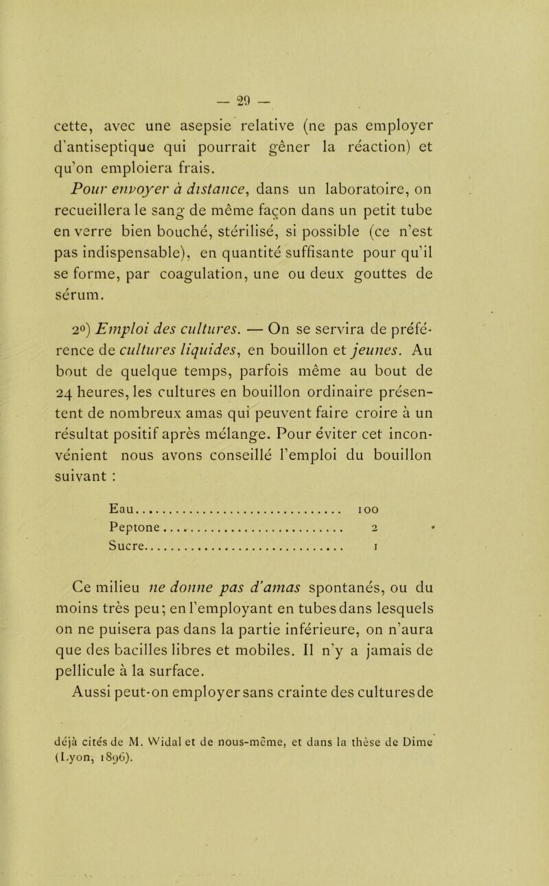 cette, avec une asepsie relative (ne pas employer d’antiseptique qui pourrait gener la reaction) et qifon emploiera frais. Pour envoyer d distance, dans un laboratoire, on recueillera le sang de meme facon dans un petit tube en verre bien bouche, sterilise, si possible (ce n’est pas indispensable), en quantite suffisante pour qu’il se forme, par coagulation, une ou deux gouttes de serum. 2°) Emploi des cultures. — On se servira de prefe- rence de cultures liquides, en bouillon et jeunes. Au bout de quelque temps, parfois meme au bout de 24 heures, les cultures en bouillon ordinaire presen- tent de nombreux amas qui peuvent faire croire a un resultat positif apres melange. Pour eviter cet incon- venient nous avons conseille Temploi du bouillon suivant : Eau 100 Peptone 2 Sucre 1 Ce milieu ne donne pas d’amas spontanes, ou du moins tres peu; enl’employant en tubes dans lesquels on ne puisera pas dans la partie inferieure, on n’aura que des bacilles libres et mobiles. II n’y a jamais de pellicule a la surface. Aussi peut-on employer sans crainte des cultures de deja cites de M. Widal et de nous-meme, et dans la these de Dime (I.yon, 1896).