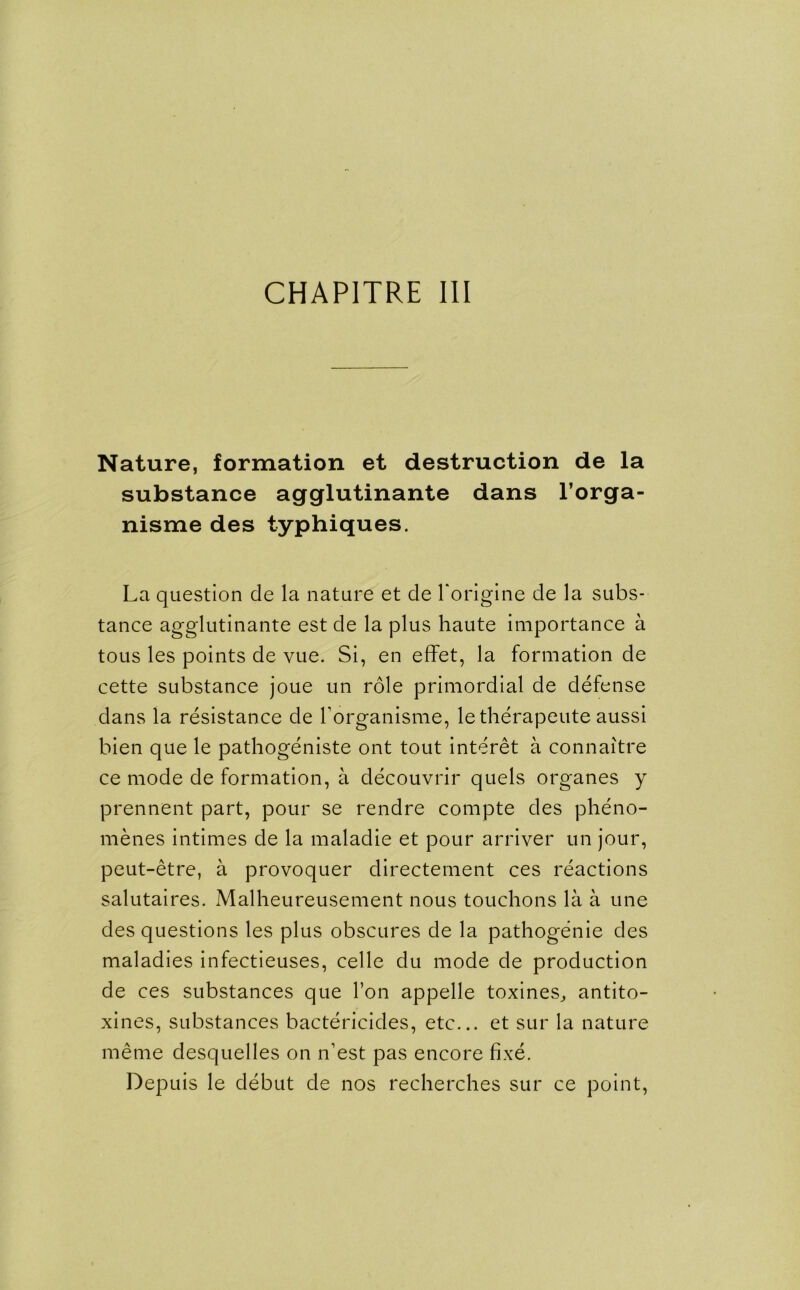 CHAPITRE III Nature, formation et destruction de la substance agglutinante dans l’orga- nisme des typhiques. La question de la nature et de l'origine de la subs- tance agglutinante est de la plus haute importance a tous les points de vue. Si, en effet, la formation de cette substance joue un role primordial de defense dans la resistance de borganisme, letherapeute aussi bien que le pathogeniste ont tout interet a connaitre ce mode de formation, a decouvrir quels organes y prennent part, pour se rendre compte des pheno- menes intimes de la maladie et pour arriver un jour, peut-etre, a provoquer directement ces reactions salutaires. Malheureusement nous touchons la a une des questions les plus obscures de la pathogenie des maladies infectieuses, celle du mode de production de ces substances que Ton appelle toxines, antito- xines, substances bactericides, etc... et sur la nature merne desquelles on n’est pas encore fixe. Depuis le debut de nos recherches sur ce point,