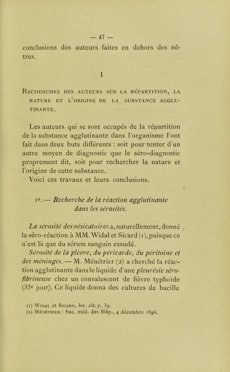 conclusions des auteurs., faites en dehors des no- tres. I Recherches des auteurs sur la repartition, la NATURE ET l’oRIGINE DE LA SUBSTANCE AGGLU- TINANTE. Les auteurs qui se sont occupes de la repartition de la substance awlutinante dans Forganisme Font fait dans deux buts differents : soit pour tenter d’un autre moyen de diagnostic que le sero-diagnostic proprement dit, soit pour rechercher la nature et Forigine de cette substance. Voici ces travaux et leurs conclusions. i°.— Recherche de la reaction agglutinante dans les serosites. La serosite des vesicatoires a.p\?Ltm~Q\\emQnt, donne , la sero-reaction a MM. Widal et Sicard (i), puisque ce n'est la que du serum sanguin exsude. Serosite de la plevre, du pericarde, du peritoine et des meninges.— M. Menetrier (2) a cherche la reac- tion agglutinante dansle liquide d’une pleuresie sero- fibrineuse chez un convalescent de fievre typhoide (35e jour). Ce liquide donna des cultures de bacille (1) Widal et Sicard, loc. cit. p. 39. (2) Menetrier : Soc. med. des Hop., 4 decembre 1896.