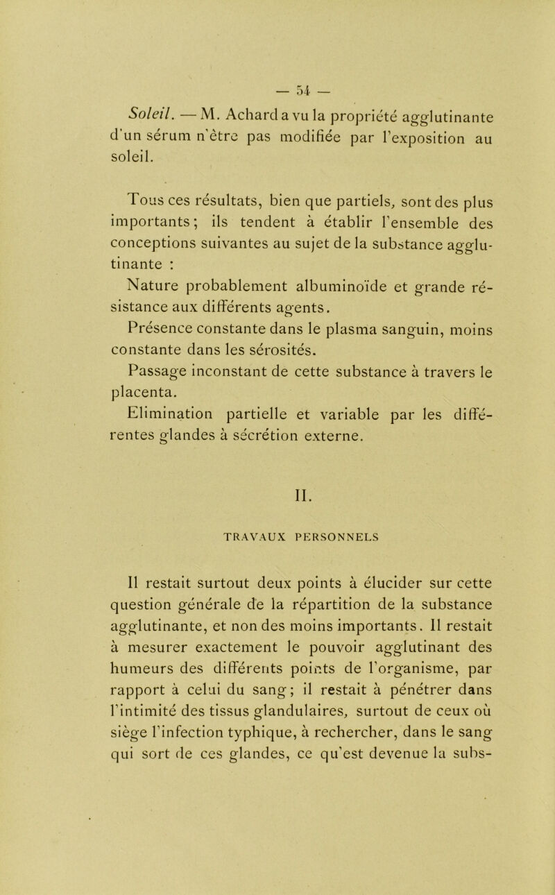 Soleil. —M. Achardavula propriete agglutinante d un serum n'etre pas modifiee par l’exposition au soleil. Tou s ces resultats, bien que partiels, sontdes plus importants; ils tendent a etablir l’ensemble des conceptions suivantes au sujet de la substance agglu- tinante : Nature probablenient albumino’ide et grande re- sistance aux differents agents. Presence constante dans le plasma sanguin, moins constante dans les serosites. Passage inconstant de cette substance a travers le placenta. Elimination partielle et variable par les diffe- rentes glandes a secretion externe. II. TRAVAUX PERSONNELS II restait surtout deux points a elucider sur cette question generate de la repartition de la substance agglutinante, et non des moins importants. II restait a mesurer exactement le pouvoir agglutinant des humeurs des differents points de borganisme, par rapport a celui du sang; il restait a penetrer dans bintimite des tissus glandulaires, surtout de ceux ou siege Tinfection typhique, a rechercher, dans le sang qui sort de ces glandes, ce qibest devenue la subs-