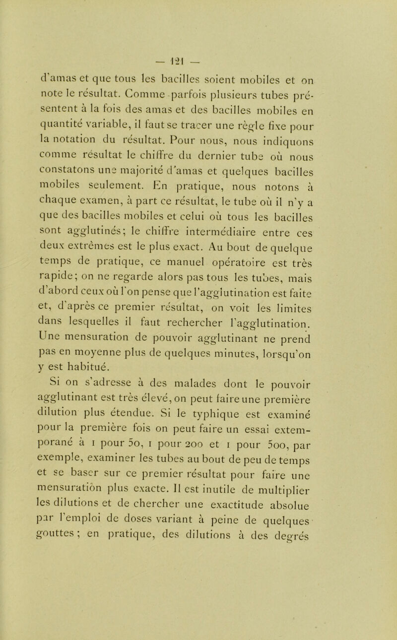 d amas et que tons les bacilles soient mobiles et on note Ie resultat. Comme-parfois plusieurs tubes pre- sentent a la fois des amas et des bacilles mobiles en quantite variable, il fautse tracer une regie fixe pour la notation du resultat. Pour nous, nous indiquons comme resultat le chiffre du dernier tube ou nous constatons une majorite dramas et quelques bacilles mobiles seulement. En pratique, nous notons a chaque examen, a part ce resultat, le tube ou il n’y a que des bacilles mobiles et celui oil tons les bacilles sont agglutines; le chiffre intermediate entre ces deux extremes est le plus exact. Au bout de quelque temps de pratique, ce manuel operatoire est tres rapide; on ne regarde alors pas tous les tubes, mais d’abord ceux ou bon pense que l’agglutination est faite et, d apres ce premier resultat, on voit les limites dans lesquelles il faut rechercher ^agglutination. Une mensuration de pouvoir agglutinant ne prend pas en moyenne plus de quelques minutes, lorsqu’on y est habitue. Si on s adresse a des malades dont le pouvoir agglutinant est tres eleve,on peut faireune premiere dilution plus etendue. Si le typhique est examine pour la premiere fois on peut faire un essai extem- porane a i pour 5o, i pour 200 et 1 pour 5oo, par exemple, examiner les tubes au bout de peu de temps et se baser sur ce premier resultat pour faire une mensuration plus exacte. Il est inutile de multiplier les dilutions et de chercher une exactitude absolue par Temploi de doses variant a peine de quelques gouttes; en pratique, des dilutions a des deeres o