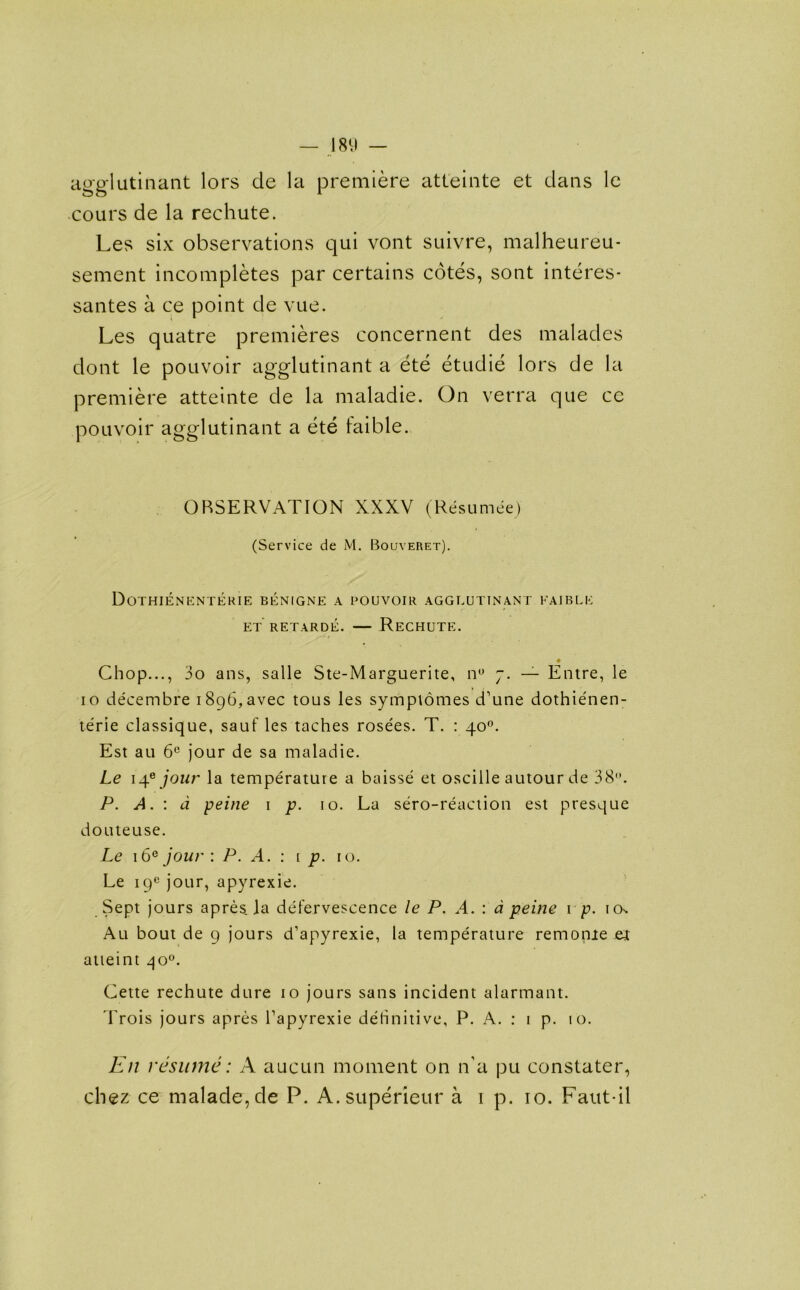 agglutinant lors de la premiere atteinte et dans le cours de la rechute. Les six observations qui vont suivre, malheureu- sement incompletes par certains cotes, sont interes- santes a ce point de vue. Les quatre premieres concernent des malades dont le pouvoir agglutinant a ete etudie lors de la premiere atteinte de la maladie. On verra que ce pouvoir agglutinant a ete taible. OBSERVATION XXXV (Resumee) (Service de M. Bouyeret). DoTHIENENTERIE BENIGNE a UOUVOIR AGGLUTINANT FAIBLE et retarde. — Rechute. ♦ Chop..., 3o ans, salle Ste-Marguerite, n° 7. — Entre, le 10 decembre i896,avec tous les symptomes d’une dothienen- terie classique, sauf les taches rose'es. T. : 40°. Est au 6C jour de sa maladie. Le 14* jour la temperature a baisse et osciile autour de 38. P. A. : d peine 1 p. 10. La sero-reaction est presque douteuse. Le 16e jour : P. A. : i p. 10. Le 19° jour, apyrexie. Sept jours apres. la defervescence le P. A. : d peine 1 p. ick Au bout de 9 jours d’apyrexie, la temperature remonie et atteint qo°. Cette rechute dure 10 jours sans incident alarmant. Trois jours apres Tapyrexie dehnitive, P. A. : 1 p. 10. En resume: A aucun moment on n’a pu constater, chez ce malade,de P. A.superieur a 1 p. 10. Faut-il