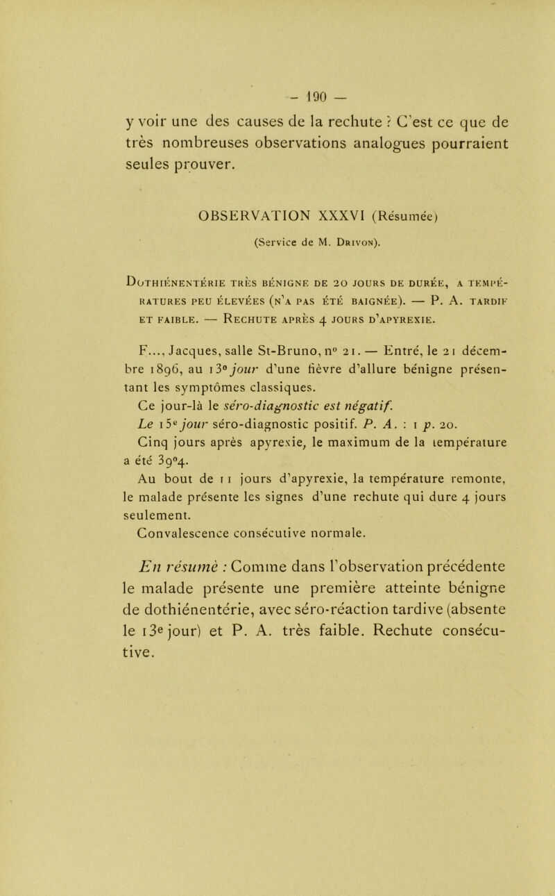 y voir une cles causes de la rechute ? C’est ce que de tres nombreuses observations analogues pourraient seules prouver. OBSERVATION XXXVI (Resumee) (Service de M. Drivon). DoTHIENENTERIE TRES BENIGNE DE 20 JOURS DE DUREE, A TEMPE- RATURES PEU ELEVEES (n\\ PAS ETE BAIGNEE). — P. A. TARDIK ET FAIBLE. — ReCHUTE APRES 4 JOURS d’aPYREXIE. F..., Jacques, salle St-Bruno,n° 21.— Entre, le 21 decem- bre 1896, au 13° jour d’une rtevre d’allure benigne presen- tant les symptomes classiques. Ce jour-la le sero-diagnostic est negatif. Le 15a jour sero-diagnostic positif. P. A. : 1 p. 20. Cinq jours apres apyrexie, le maximum de la lemperature a ete 3904. Au bout de 1 1 jours d’apyrexie, la temperature remonte, le malade presente les signes d’une rechute qui dure 4 jours seulement. Convalescence consecutive normale. Eli resume : Comine dans l’observation precedente le malade presente une premiere atteinte benigne de dothienenterie, avec sero-reaction tardive (absente le i3ejour) et P. A. tres faible. Rechute consecu- tive.