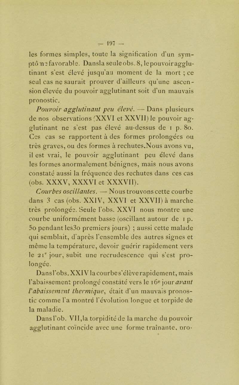 107 — les formes simples, toate la signification cTun sym- ptom? favorable. Dansla seuleobs. 8, le pouvoir agglu- tinant s'est eleve jusqu'au moment de la mort ; ce seal cas ne saurait prouver d’ailleurs qu’une ascen- sion elevee du pouvoir agglutinant soit dmn mauvais pronostic. Pouvoir agglutinant pen eleve. — Dans plusieurs de nos observations fXXVI et XXVI1) le pouvoir ag- glutinant ne s'est pas eleve au-dessus de i p. 8o. Ces cas se rapportent a des formes prolongees ou tres graves, ou des formes a rechutes.Nous avons vu, il est vrai, le pouvoir agglutinant peu eleve dans les formes anormalement benignes, mais nous avons constate aussi la frequence des rechutes dans ces cas (obs. XXXV, XXXVI et XXXVII). Courbes oscillantes. — Nous trouvons cette courbe dans 3 cas (obs. XXIV, XXVI et XXVII) a marche tres prolongee. Seule hobs. XXVI nous montre une courbe uniformement basse (oscillant autour de i p. 5o pendant les3o premiers jours) ; aussi cette malade qui semblait, d'apres Fensemble des autres signes et meme la temperature, devoir guerir rapidement vers le 2 ic jour, subit une recrudescence qui s’est pro- longee. DansFobs.XXIViacourbes’eleverapidement, mais Fabaissement prolonge constdte vers le i6e jour avant 1 abaissement thermique, etait d’un mauvais pronos- tic comme Ya montre revolution longue et torpide de la maladie. Dans Fob. VII,la torpiditede la marche du pouvoir ao-odutinant coincide avec une forme trainante, oro- &o