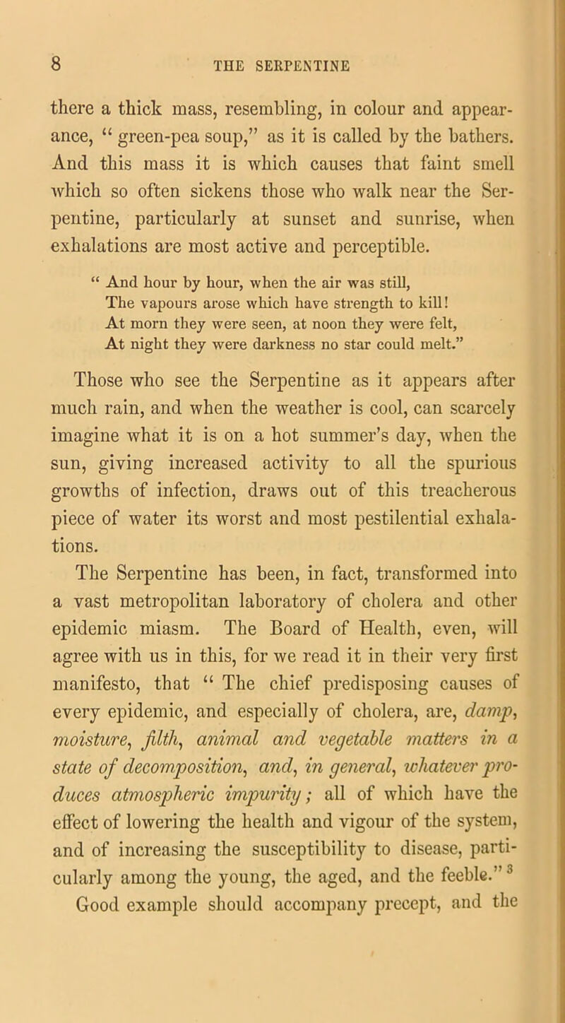 there a thick mass, resembling, in colour and appear- ance, “ green-pea soup,” as it is called by the bathers. And this mass it is which causes that faint smell which so often sickens those who walk near the Ser- pentine, particularly at sunset and sunrise, when exhalations are most active and perceptible. “ And hour by hour, when the air was still, The vapours arose which have strength to kill! At morn they were seen, at noon they were felt, At night they were darkness no star could melt.” Those who see the Serpentine as it appears after much rain, and when the weather is cool, can scarcely imagine what it is on a hot summer’s day, when the sun, giving increased activity to all the spurious growths of infection, draws out of this treacherous piece of water its worst and most pestilential exhala- tions. The Serpentine has been, in fact, transformed into a vast metropolitan laboratory of cholera and other epidemic miasm. The Board of Health, even, will agree with us in this, for we read it in their very first manifesto, that “ The chief predisposing causes of every epidemic, and especially of cholera, are, damp, moisture, filth, animal and vegetable matters in a state of decomposition, and, in general, whatever pro- duces atmospheric impurity; all of which have the effect of lowering the health and vigour of the system, and of increasing the susceptibility to disease, parti- cularly among the young, the aged, and the feeble.”3 Good example should accompany precept, and the