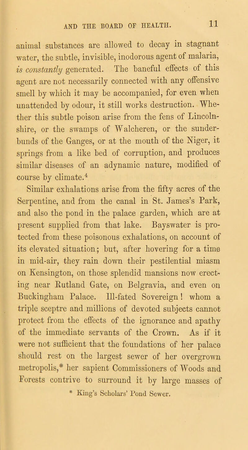 animal substances are allowed to decay in stagnant water, the subtle, invisible, inodorous agent of malaria, is constantly generated. The baneful effects of this agent are not necessarily connected with any offensive smell by which it may be accompanied, for even when unattended by odour, it still works destruction. Whe- ther this subtle poison arise from the fens of Lincoln- shire, or the swamps of Walcheren, or the sunder- bunds of the Ganges, or at the mouth of the Niger, it springs from a like bed of corruption, and produces similar diseases of an adynamic nature, modified of course by climate.4 Similar exhalations arise from the fifty acres of the Serpentine, and from the canal in St. James’s Park, and also the pond in the palace garden, which are at present supplied from that lake. Bayswater is pro- tected from these poisonous exhalations, on account of its elevated situation; but, after hovering for a time in mid-air, they rain down their pestilential miasm on Kensington, on those splendid mansions now erect- ing near Rutland Gate, on Belgravia, and even on Buckingham Palace. Ill-fated Sovereign! whom a triple sceptre and millions of devoted subjects cannot protect from the effects of the ignorance and apathy of the immediate servants of the Crown. As if it were not sufficient that the foundations of her palace should rest on the largest sewer of her overgrown metropolis,* her sapient Commissioners of Woods and Forests contrive to surround it by large masses of * King’s Scholars’ Pond Sewer.