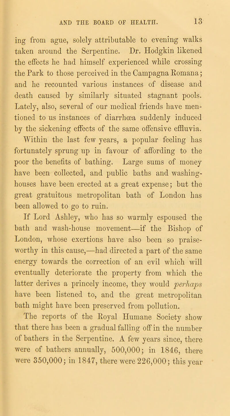 ing from ague, solely attributable to evening walks taken around the Serpentine. Dr. Hodgkin likened the effects he had himself experienced while crossing the Park to those perceived in the Campagna Romana; and he recounted various instances of disease and death caused by similarly situated stagnant pools. Lately, also, several of our medical friends have men- tioned to us instances of diarrhoea suddenly induced by the sickening effects of the same offensive effluvia. Within the last few years, a popular feeling has fortunately sprung up in favour of affording to the poor the benefits of bathing. Large sums of money have been collected, and public baths and washing- houses have been erected at a great expense; but the great gratuitous metropolitan bath of London has been allowed to go to ruin. If Lord Ashley, who has so warmly espoused the bath and wash-house movement—if the Bishop of London, whose exertions have also been so praise- worthy in this cause,—had directed a part of the same energy towards the correction of an evil which will eventually deteriorate the property from which the latter derives a princely income, they would perhaps have been listened to, and the great metropolitan bath might have been preserved from pollution. The reports of the Royal Humane Society show that there has been a gradual falling off in the number of bathers in the Serpentine. A few years since, there were of bathers annually, 500,000; in 1846, there were 350,000; in 1847, there were 226,000; this year