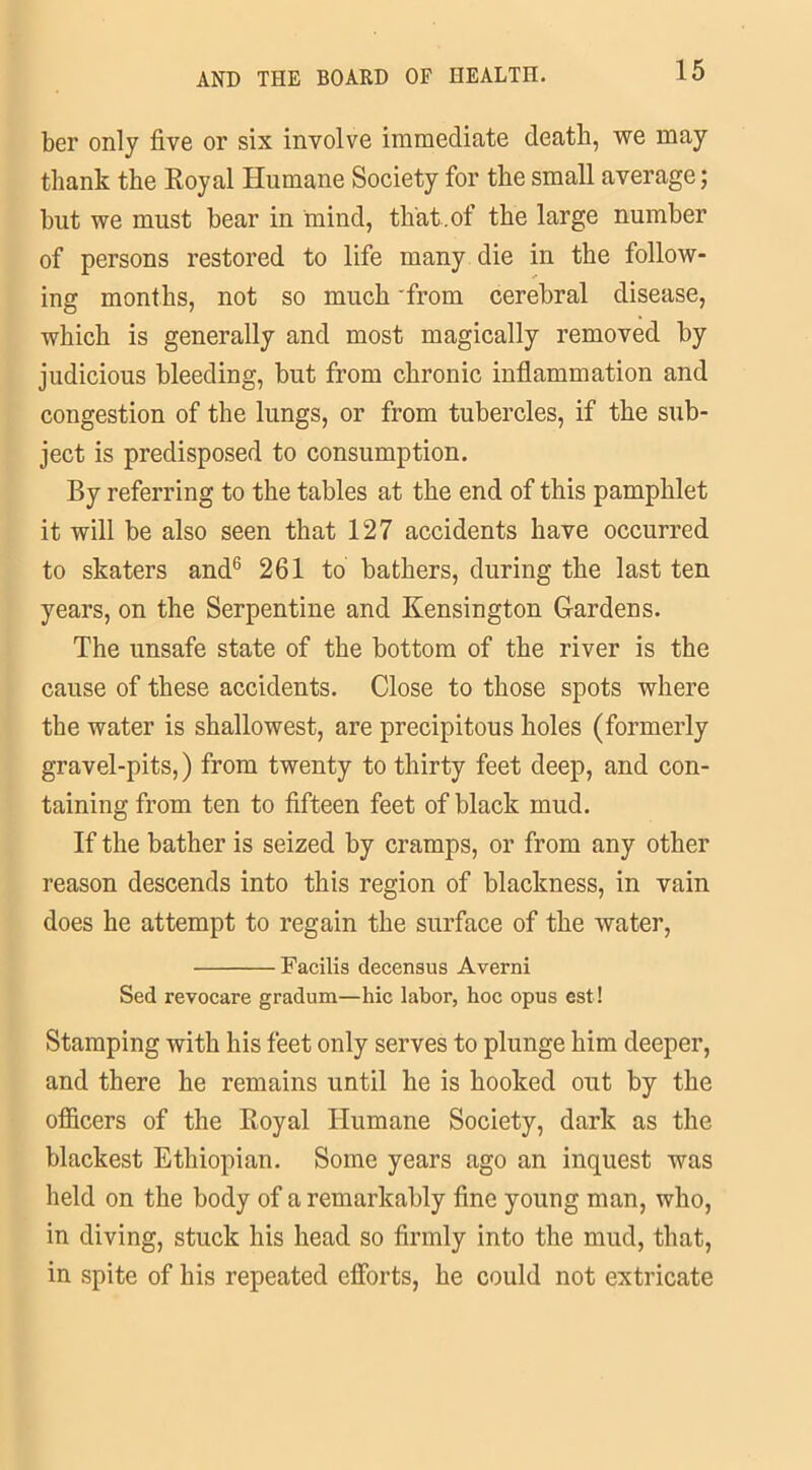 ber only five or six involve immediate death, we may thank the Royal Humane Society for the small average; hut we must bear in mind, that, of the large number of persons restored to life many die in the follow- ing months, not so much from cerebral disease, which is generally and most magically removed by judicious bleeding, but from chronic inflammation and congestion of the lungs, or from tubercles, if the sub- ject is predisposed to consumption. By referring to the tables at the end of this pamphlet it will be also seen that 127 accidents have occurred to skaters and6 261 to bathers, during the last ten years, on the Serpentine and Kensington Gardens. The unsafe state of the bottom of the river is the cause of these accidents. Close to those spots where the water is shallowest, are precipitous holes (formerly gravel-pits,) from twenty to thirty feet deep, and con- taining from ten to fifteen feet of black mud. If the bather is seized by cramps, or from any other reason descends into this region of blackness, in vain does he attempt to regain the surface of the water, Facilis decensus Averni Sed revocare gradum—hie labor, hoc opus est! Stamping with his feet only serves to plunge him deeper, and there he remains until he is hooked out by the officers of the Royal Humane Society, dark as the blackest Ethiopian. Some years ago an inquest was held on the body of a remarkably fine young man, who, in diving, stuck his head so firmly into the mud, that, in spite of his repeated efforts, he could not extricate