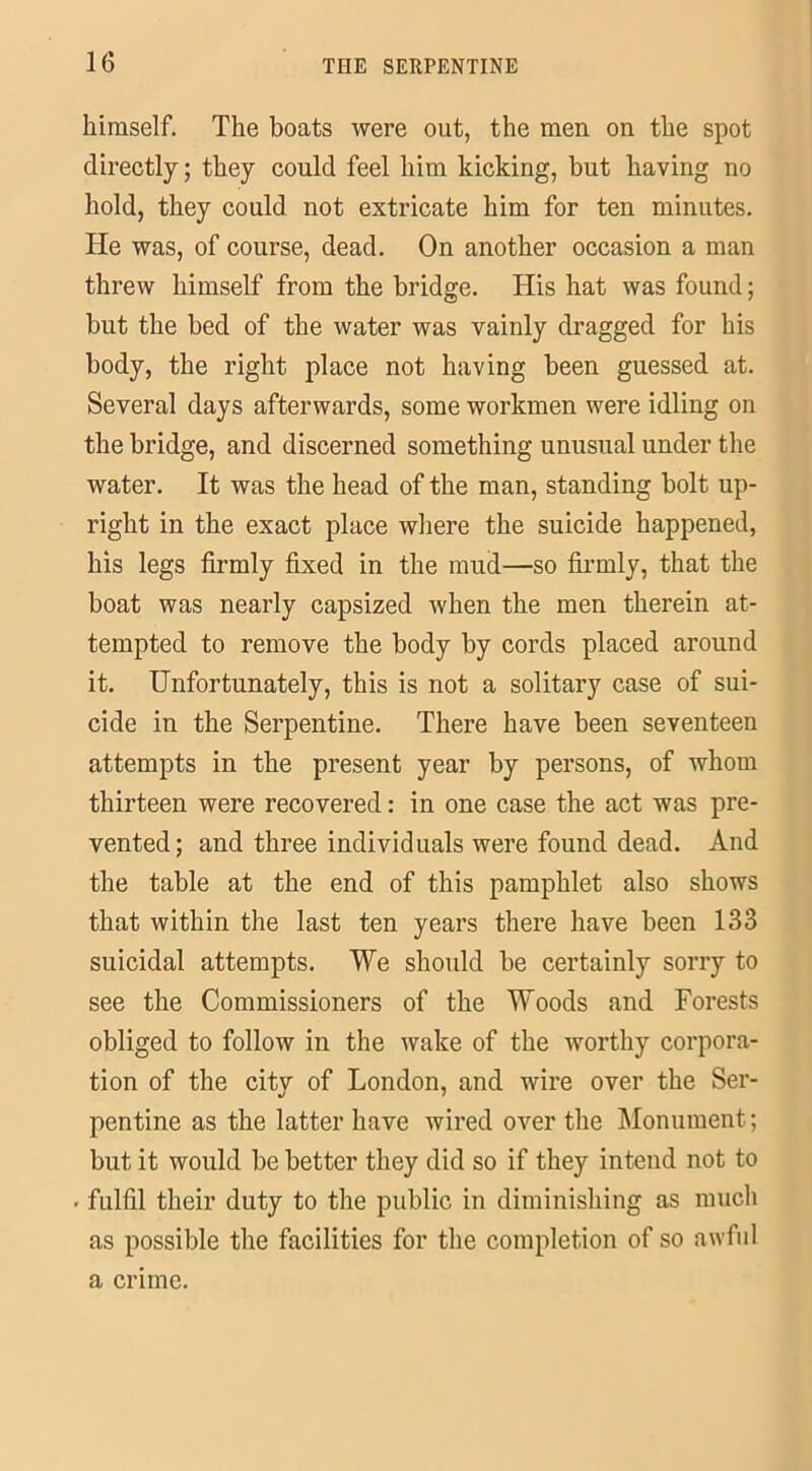 himself. The boats were out, the men on the spot directly; they could feel him kicking, but having no hold, they could not extricate him for ten minutes. He was, of course, dead. On another occasion a man threw himself from the bridge. His hat was found; but the bed of the water was vainly dragged for his body, the right place not having been guessed at. Several days afterwards, some workmen were idling on the bridge, and discerned something unusual under the water. It was the head of the man, standing bolt up- right in the exact place where the suicide happened, his legs firmly fixed in the mud—so firmly, that the boat was nearly capsized when the men therein at- tempted to remove the body by cords placed around it. Unfortunately, this is not a solitary case of sui- cide in the Serpentine. There have been seventeen attempts in the present year by persons, of whom thirteen were recovered: in one case the act was pre- vented; and three individuals were found dead. And the table at the end of this pamphlet also shows that within the last ten years there have been 133 suicidal attempts. We should be certainly sorry to see the Commissioners of the Woods and Forests obliged to follow in the wake of the worthy corpora- tion of the citv of London, and wire over the Ser- pentine as the latter have wired over the Monument; but it would be better they did so if they intend not to • fulfil their duty to the public in diminishing as much as possible the facilities for the completion of so awful a crime.