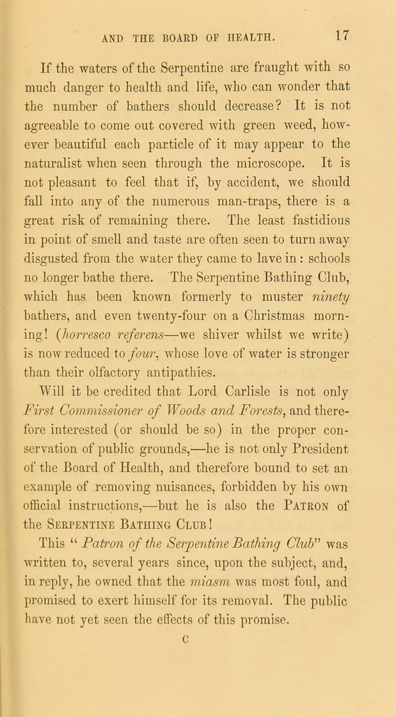 If the waters of the Serpentine are fraught with so much danger to health and life, who can wonder that the number of bathers should decrease? It is not agreeable to come out covered with green weed, how- ever beautiful each particle of it may appear to the naturalist when seen through the microscope. It is not pleasant to feel that if, by accident, we should fall into any of the numerous man-traps, there is a great risk of remaining there. The least fastidious in point of smell and taste are often seen to turn away disgusted from the water they came to lave in : schools no longer bathe there. The Serpentine Bathing Club, which has been known formerly to muster ninety bathers, and even twenty-four on a Christmas morn- ing! (horresco ref evens—we shiver whilst we write) is now reduced to four, whose love of water is stronger than their olfactory antipathies. Will it be credited that Lord Carlisle is not only First Commissioner of Woods and Forests, and there- fore interested (or should be so) in the proper con- servation of public grounds,—he is not only President of the Board of Health, and therefore bound to set an example of removing nuisances, forbidden by his own official instructions,—but he is also the Patron of the Serpentine Bathing Club ! This “ Patron of the Serpentine Bathing Club” was written to, several years since, upon the subject, and, in reply, he owned that the miasm was most foul, and promised to exert himself for its removal. The public have not yet seen the effects of this promise. c