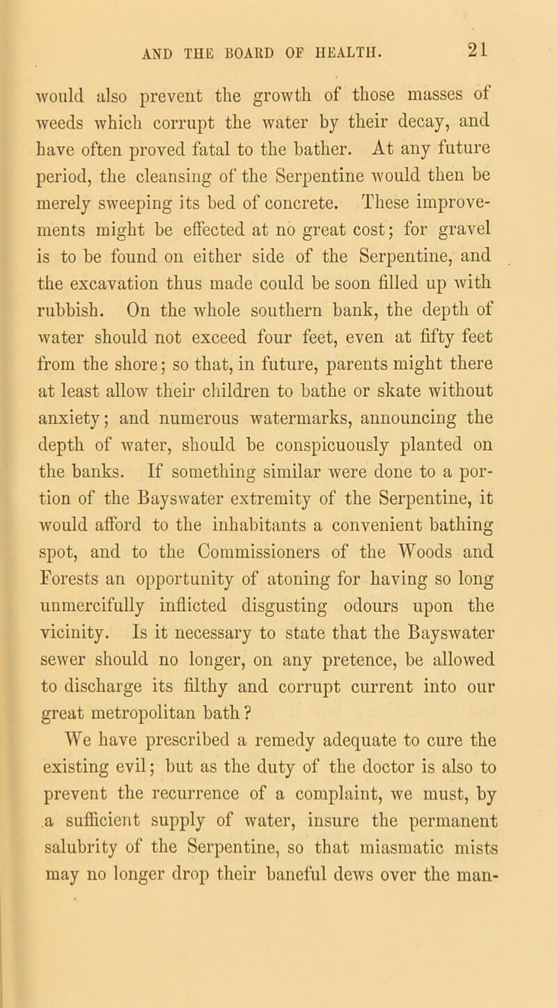 would also prevent the growth of those masses ot weeds which corrupt the water by their decay, and have often proved fatal to the bather. At any future period, the cleansing of the Serpentine would then be merely sweeping its bed of concrete. These improve- ments might be effected at no great cost; for gravel is to be found on either side of the Serpentine, and the excavation thus made could be soon filled up with rubbish. On the whole southern bank, the depth of water should not exceed four feet, even at fifty feet from the shore; so that, in future, parents might there at least allow their children to bathe or skate without anxiety; and numerous watermarks, announcing the depth of water, should be conspicuously planted on the banks. If something similar were done to a por- tion of the Bays water extremity of the Serpentine, it would afford to the inhabitants a convenient bathing spot, and to the Commissioners of the Woods and Forests an opportunity of atoning for having so long unmercifully inflicted disgusting odours upon the vicinity. Is it necessary to state that the Bayswater sewer should no longer, on any pretence, be allowed to discharge its filthy and corrupt current into our great metropolitan bath ? We have prescribed a remedy adequate to cure the existing evil; but as the duty of the doctor is also to prevent the recurrence of a complaint, we must, by a sufficient supply of water, insure the permanent salubrity of the Serpentine, so that miasmatic mists may no longer drop their baneful dews over the man-