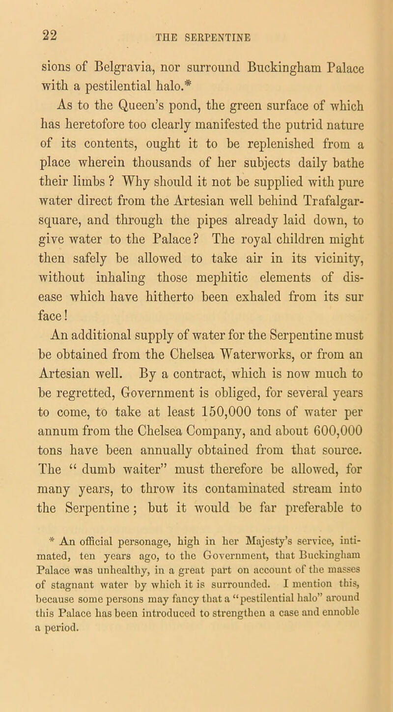 sions of Belgravia, nor surround Buckingham Palace with a pestilential halo.* As to the Queen’s pond, the green surface of which has heretofore too clearly manifested the putrid nature of its contents, ought it to be replenished from a place wherein thousands of her subjects daily bathe their limbs ? Why should it not be supplied with pure water direct from the Artesian well behind Trafalgar- square, and through the pipes already laid down, to give water to the Palace? The royal children might then safely be allowed to take air in its vicinity, without inhaling those mephitic elements of dis- ease which have hitherto been exhaled from its sur face! An additional supply of water for the Serpentine must he obtained from the Chelsea Waterworks, or from an Artesian well. By a contract, which is now much to be regretted, Government is obliged, for several years to come, to take at least 150,000 tons of water per annum from the Chelsea Company, and about 600,000 tons have been annually obtained from that source. The “ dumb waiter” must therefore be allowed, for many years, to throw its contaminated stream into the Serpentine; but it would be far preferable to * An official personage, high in her Majesty’s service, inti- mated, ten years ago, to the Government, that Buckingham Palace was unhealthy, in a great part on account of the masses of stagnant water by which it is surrounded. I mention this, because some persons may fancy that a “pestilential halo” around this Palace has been introduced to strengthen a case and ennoble a period.