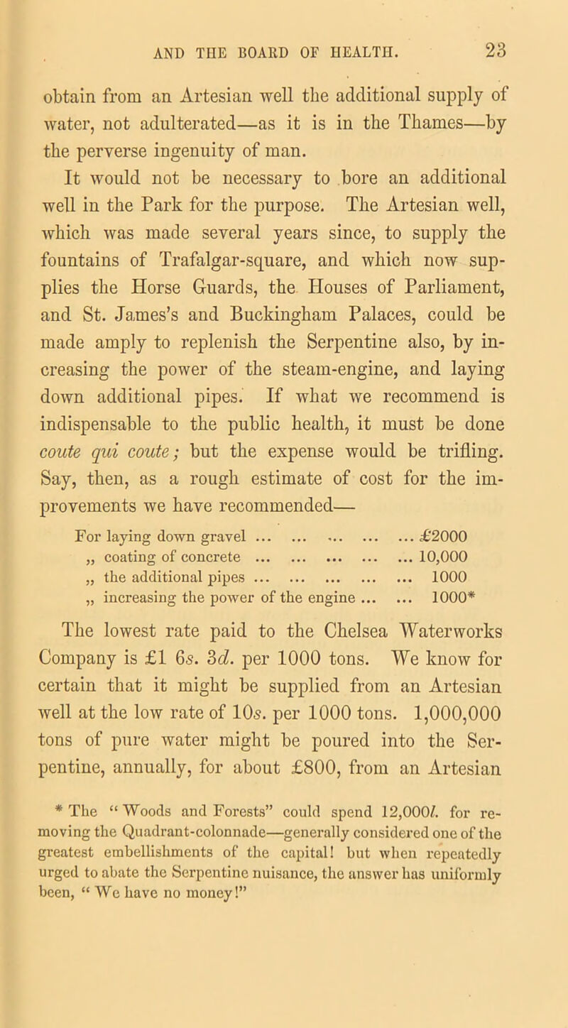 obtain from an Artesian well the additional supply of water, not adulterated—as it is in the Thames—by the perverse ingenuity of man. It would not be necessary to bore an additional well in the Park for the purpose. The Artesian well, which was made several years since, to supply the fountains of Trafalgar-square, and which now sup- plies the Horse Guards, the Houses of Parliament, and St. James’s and Buckingham Palaces, could be made amply to replenish the Serpentine also, by in- creasing the power of the steam-engine, and laying down additional pipes. If what we recommend is indispensable to the public health, it must be done coute qui coute; but the expense would be trifling. Say, then, as a rough estimate of cost for the im- provements we have recommended— For laying down gravel £2000 „ coating of concrete 10,000 „ the additional pipes 1000 „ increasing the power of the engine 1000* The lowest rate paid to the Chelsea Waterworks Company is £1 6s. 3d. per 1000 tons. We know for certain that it might be supplied from au Artesian well at the low rate of 10s. per 1000 tons. 1,000,000 tons of pure water might be poured into the Ser- pentine, annually, for about £800, from an Artesian * The “Woods and Forests” could spend 12,000A for re- moving the Quadrant-colonnade—generally considered one of the greatest embellishments of the capital! but when repeatedly urged to abate the Serpentine nuisance, the answer has uniformly been, “We have no money!”