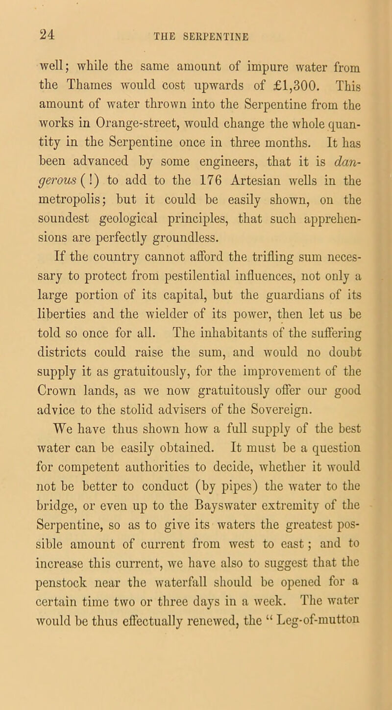 well; while the same amount of impure water from the Thames would cost upwards of £1,300. This amount of water thrown into the Serpentine from the works in Orange-street, would change the whole quan- tity in the Serpentine once in three months. It has been advanced by some engineers, that it is dan- gerous (!) to add to the 176 Artesian wells in the metropolis; but it could be easily shown, on the soundest geological principles, that such apprehen- sions are perfectly groundless. If the country cannot afford the trifling sum neces- sary to protect from pestilential influences, not only a large portion of its capital, but the guardians of its liberties and the wielder of its power, then let us be told so once for all. The inhabitants of the suffering districts could raise the sum, and would no doubt supply it as gratuitously, for the improvement of the Crown lands, as we now gratuitously offer our good advice to the stolid advisers of the Sovereign. We have thus shown how a full supply of the best water can be easily obtained. It must be a question for competent authorities to decide, whether it would not be better to conduct (by pipes) the water to the bridge, or even up to the Bays water extremity of the Serpentine, so as to give its waters the greatest pos- sible amount of current from west to east; and to increase this current, we have also to suggest that the penstock near the waterfall should be opened for a certain time two or three days in a week. The water would be thus effectually renewed, the “ Leg-of-mutton