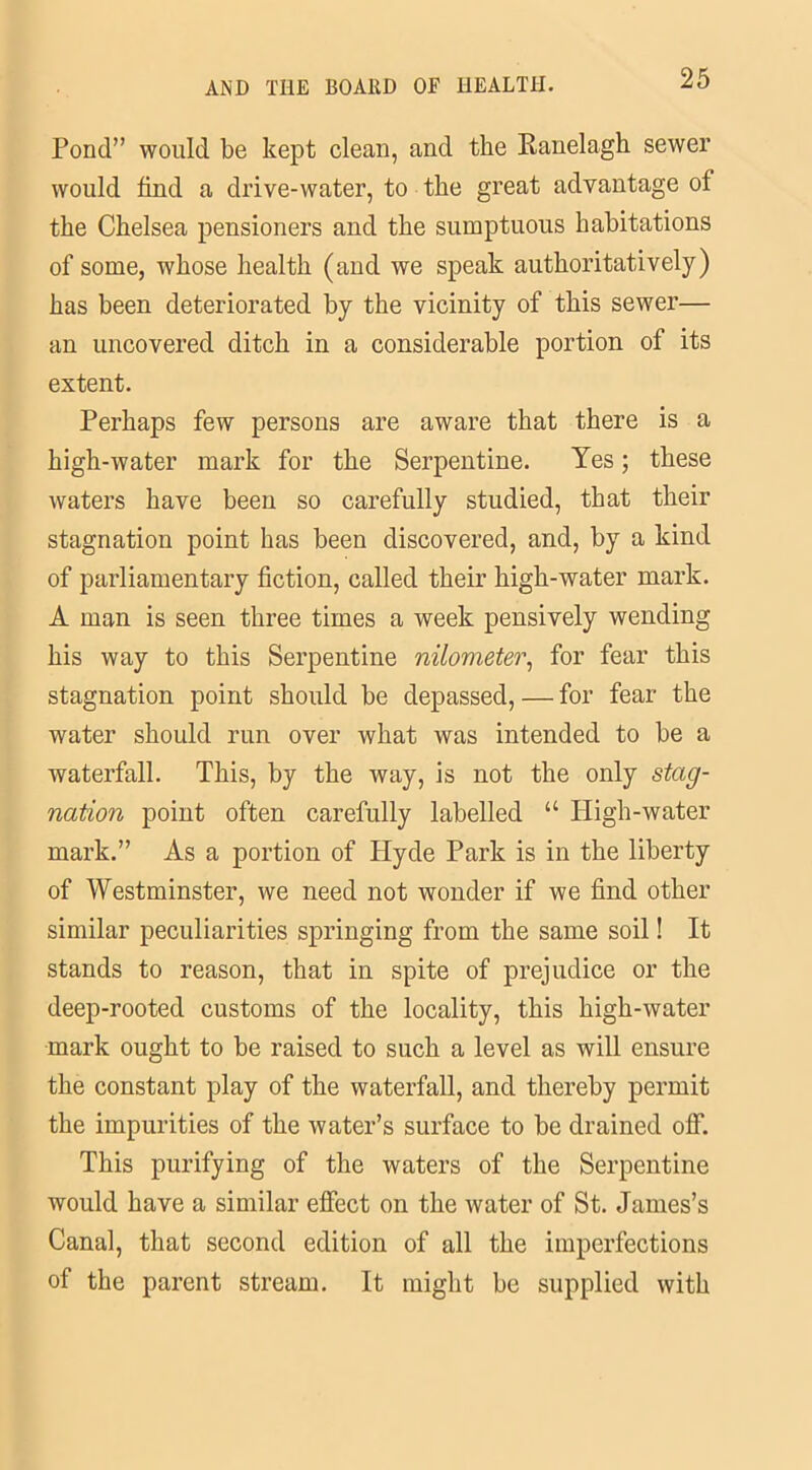 Pond” would be kept clean, and the Kanelagh sewer would find a drive-water, to the great advantage of the Chelsea pensioners and the sumptuous habitations of some, whose health (and we speak authoritatively) has been deteriorated by the vicinity of this sewer— an uncovered ditch in a considerable portion of its extent. Perhaps few persons are aware that there is a high-water mark for the Serpentine. Yes; these waters have been so carefully studied, that their stagnation point has been discovered, and, by a kind of parliamentary fiction, called their high-water mark. A man is seen three times a week pensively wending his way to this Serpentine nilometer, for fear this stagnation point should be depassed, — for fear the water should run over what was intended to be a waterfall. This, by the way, is not the only stag- nation point often carefully labelled “ High-water mark.” As a portion of ITyde Park is in the liberty of Westminster, we need not wonder if we find other similar peculiarities springing from the same soil! It stands to reason, that in spite of prejudice or the deep-rooted customs of the locality, this high-water mark ought to be raised to such a level as will ensure the constant play of the waterfall, and thereby permit the impurities of the water’s surface to be drained off. This purifying of the waters of the Serpentine would have a similar effect on the water of St. James’s Canal, that second edition of all the imperfections of the parent stream. It might be supplied with