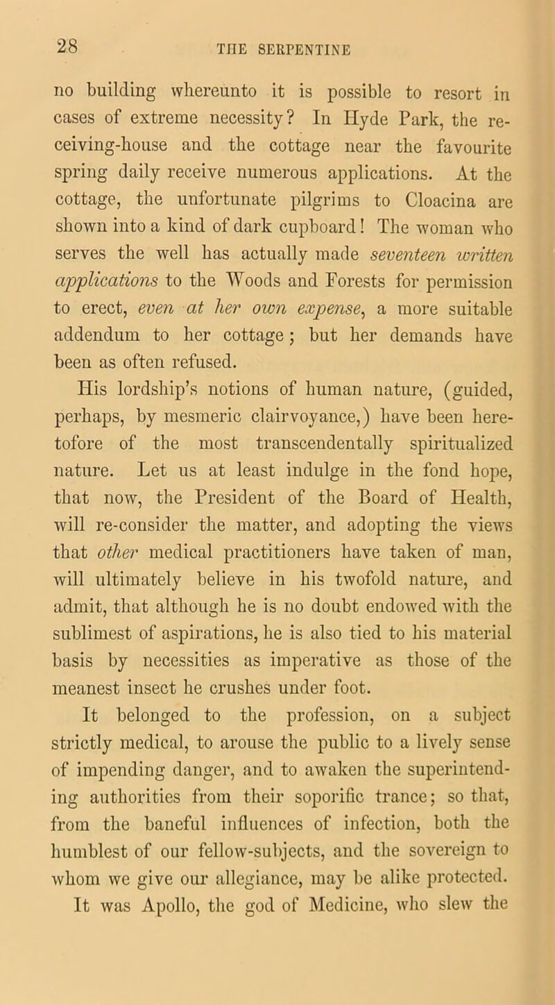 no building whereunto it is possible to resort in cases of extreme necessity? In Hyde Park, the re- ceiving-house and the cottage near the favourite spring daily receive numerous applications. At the cottage, the unfortunate pilgrims to Cloacina are shown into a kind of dark cupboard! The woman who serves the well has actually made seventeen written applications to the Woods and Forests for permission to erect, even at her own expense, a more suitable addendum to her cottage; but her demands have been as often refused. His lordship’s notions of human nature, (guided, perhaps, by mesmeric clairvoyance,) have been here- tofore of the most transcendentally spiritualized nature. Let us at least indulge in the fond hope, that now, the President of the Board of Health, will re-consider the matter, and adopting the views that other medical practitioners have taken of man, will ultimately believe in his twofold nature, and admit, that although he is no doubt endowed with the sublimest of aspirations, he is also tied to his material basis by necessities as imperative as those of the meanest insect he crushes under foot. It belonged to the profession, on a subject strictly medical, to arouse the public to a lively sense of impending danger, and to awaken the superintend- ing authorities from their soporific trance; so that, from the baneful influences of infection, both the humblest of our fellow-subjects, and the sovereign to whom we give our allegiance, may be alike protected. It was Apollo, the god of Medicine, who slew the