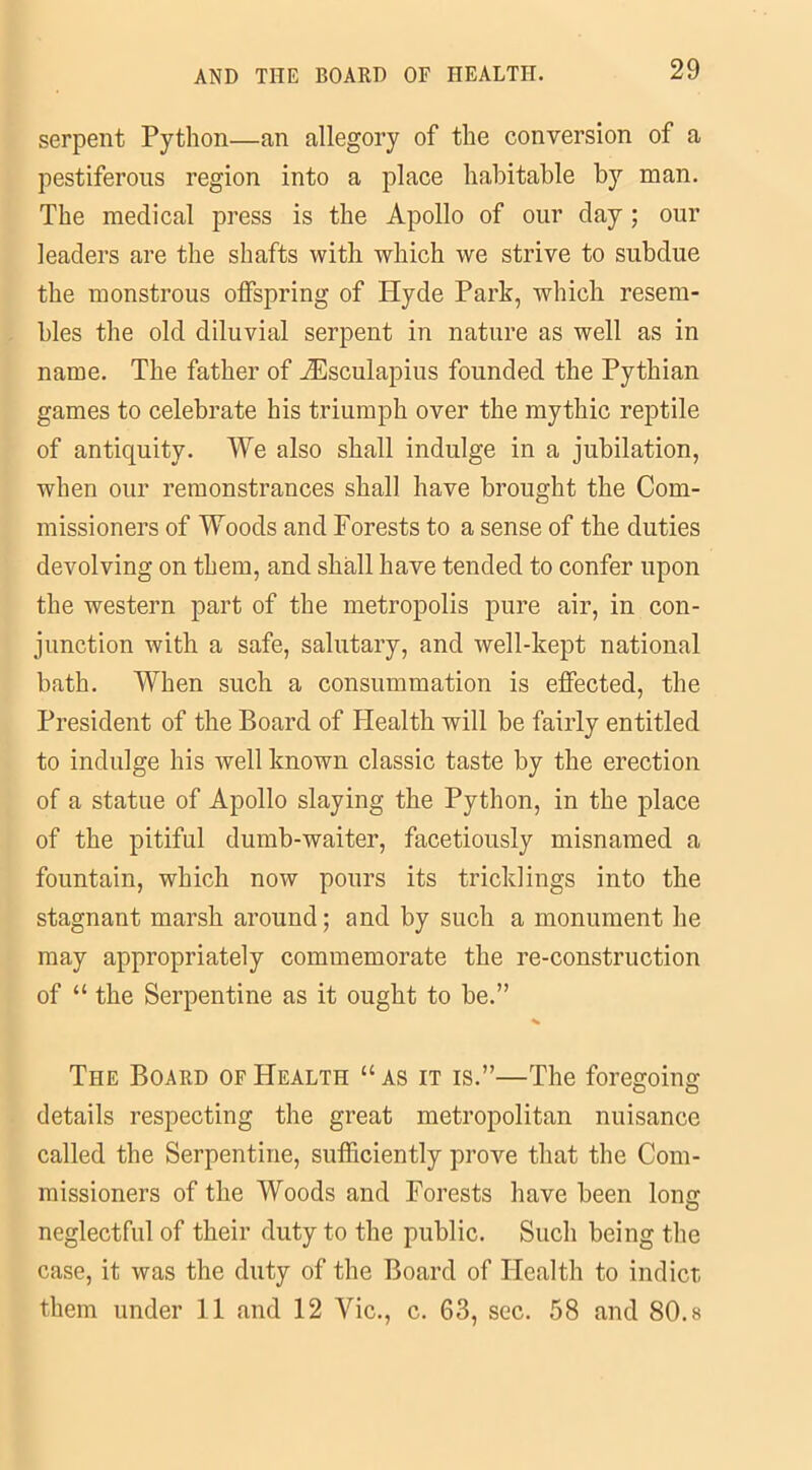 serpent Python—an allegory of the conversion of a pestiferous region into a place habitable by man. The medical press is the Apollo of our day ; our leaders are the shafts with which we strive to subdue the monstrous offspring of Hyde Park, which resem- bles the old diluvial serpent in nature as well as in name. The father of Aesculapius founded the Pythian games to celebrate his triumph over the mythic reptile of antiquity. We also shall indulge in a jubilation, when our remonstrances shall have brought the Com- missioners of Woods and Forests to a sense of the duties devolving on them, and shall have tended to confer upon the western part of the metropolis pure air, in con- junction with a safe, salutary, and well-kept national bath. When such a consummation is effected, the President of the Board of Health will be fairly entitled to indulge his well known classic taste by the erection of a statue of Apollo slaying the Python, in the place of the pitiful dumb-waiter, facetiously misnamed a fountain, which now pours its tricklings into the stagnant marsh around; and by such a monument he may appropriately commemorate the re-construction of “ the Serpentine as it ought to be.” The Board of Health “ as it is.”—The foregoing details respecting the great metropolitan nuisance called the Serpentine, sufficiently prove that the Com- missioners of the Woods and Forests have been lonn O neglectful of their duty to the public. Such being the case, it was the duty of the Board of Health to indict them under 11 and 12 Vic., c. 63, sec. 58 and 80.8