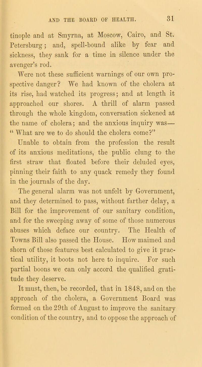 tinople and at Smyrna, at Moscow, Cairo, and St. Petersburg; and, spell-bound alike by fear and sickness, they sank for a time in silence under the avenger’s rod. Were not these sufficient warnings of our own pro- spective danger? We had known of the cholera at its rise, had watched its progress; and at length it approached our shores. A thrill of alarm passed through the whole kingdom, conversation sickened at the name of cholera; and the anxious inquiry was— “ What are we to do should the cholera come?” Unable to obtain from the profession the result of its anxious meditations, the public clung to the first straw that floated before their deluded eyes, pinning their faith to any quack remedy they found in the journals of the day. The general alarm was not nnfelt by Government, and they determined to pass, without farther delay, a Bill for the improvement of our sanitary condition, and for the sweeping away of some of those numerous abuses which deface our country. The Health of Towns Bill also passed the House. How maimed and shorn of those features best calculated to give it prac- tical utility, it boots not here to inquire. For such partial boons we can only accord the qualified grati- tude they deserve. It must, then, be recorded, that in 1848, and on the approach of the cholera, a Government Board was formed on the 29th of August to improve the sanitary condition of the country, and to oppose the approach of