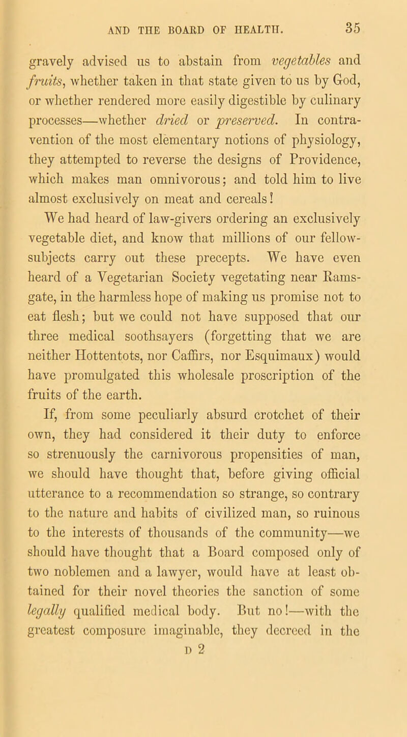 gravely advised us to abstain from vegetables and fruits, whether taken in that state given to us by God, or whether rendered more easily digestible by culinary processes—whether dried or preserved. In contra- vention of the most elementary notions of physiology, they attempted to reverse the designs of Providence, which makes man omnivorous; and told him to live almost exclusively on meat and cereals! We had heard of law-givers ordering an exclusively vegetable diet, and know that millions of our fellow- subjects carry out these precepts. We have even heard of a Vegetarian Society vegetating near Rams- gate, in the harmless hope of making us promise not to eat flesh; but we could not have supposed that our three medical soothsayers (forgetting that we are neither Hottentots, nor Caffirs, nor Esquimaux) would have promulgated this wholesale proscription of the fruits of the earth. If, from some peculiarly absurd crotchet of their own, they had considered it their duty to enforce so strenuously the carnivorous propensities of man, we should have thought that, before giving official utterance to a recommendation so strange, so contrary to the nature and habits of civilized man, so ruinous to the interests of thousands of the community—we should have thought that a Board composed only of two noblemen and a lawyer, would have at least ob- tained for their novel theories the sanction of some legally qualified medical body. But no!—with the greatest composure imaginable, they decreed in the d 2