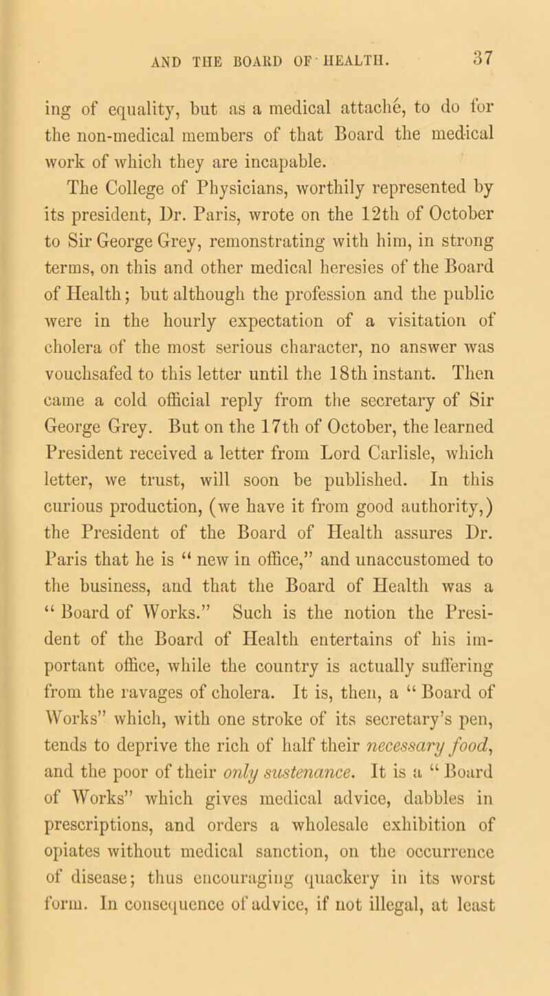 ing of equality, but as a medical attache, to do lor the non-medical members of that Board the medical work of which they are incapable. The College of Physicians, worthily represented by its president, Dr. Paris, wrote on the 12th of October to Sir George Grey, remonstrating with him, in strong terms, on this and other medical heresies of the Board of Health; but although the profession and the public were in the hourly expectation of a visitation of cholera of the most serious character, no answer was vouchsafed to this letter until the 18th instant. Then came a cold official reply from the secretary of Sir George Grey. But on the 17th of October, the learned President received a letter from Lord Carlisle, which letter, we trust, will soon be published. In this curious production, (we have it from good authority,) the President of the Board of Health assures Dr. Paris that he is “ new in office,” and unaccustomed to the business, and that the Board of Health was a “ Board of Works.” Such is the notion the Presi- dent of the Board of Health entertains of his im- portant office, while the country is actually suffering from the ravages of cholera. It is, then, a “ Board of Works” which, with one stroke of its secretary’s pen, tends to deprive the rich of half their necessary food, and the poor of their only sustenance. It is a “ Board of Works” which gives medical advice, dabbles in prescriptions, and orders a wholesale exhibition of opiates without medical sanction, on the occurrence of disease; thus encouraging quackery in its worst form. In consequence of advice, if not illegal, at least
