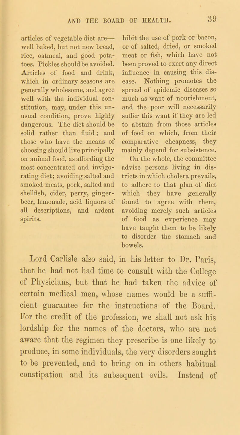 articles of vegetable diet are— well baked, but not new bread, rice, oatmeal, and good pota- toes. Pickles should be avoided. Articles of food and drink, which in ordinary seasons are generally wholesome, and agree well with the individual con- stitution, may, under this un- usual condition, prove highly dangerous. The diet should be solid rather than fluid; and those who have the means of choosing should live principally on animal food, as affording the most concentrated and invigo- rating diet; avoiding salted and smoked meats, pork, salted and shellfish, cider, perry, ginger- beer, lemonade, acid liquors of all descriptions, and ardent spirits. hibit the use of pork or bacon, or of salted, dried, or smoked meat or fish, which have not been proved to exert any direct influence in causing this dis- ease. Nothing promotes the spread of epidemic diseases so much as want of nourishment, and the poor will necessarily suffer this want if they are led to abstain from those articles of food on which, from their comparative cheapness, they mainly depend for subsistence. On the whole, the committee advise persons living in dis- tricts in which cholera prevails, to adhere to that plan of diet which they have generally found to agree with them, avoiding merely such articles of food as experience may have taught them to be likely to disorder the stomach and bowels. Lord Carlisle also said, in his letter to Dr. Paris, that he had not had time to consult with the College of Physicians, hut that he had taken the advice of certain medical men, whose names would he a suffi- cient guarantee for the instructions of the Board. For the credit of the profession, we shall not ask his lordship for the names of the doctors, who are not aware that the regimen they prescribe is one likely to produce, in some individuals, the very disorders sought to be prevented, and to bring on in others habitual constipation and its subsequent evils. Instead of