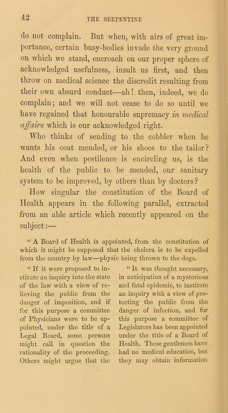 do not complain. But when, with airs of great im- portance, certain busy-bodies invade the very ground on which we stand, encroach on our proper sphere of acknowledged usefulness, insult us first, and then throw on medical science the discredit resulting from their own absurd conduct—ah! then, indeed, we do complain; and we will not cease to do so until we have regained that honourable supremacy in medical affairs which is our acknowledged right. Who thinks of sending to the cobbler when he wants his coat mended, or his shoes to the tailor? And even when pestilence is encircling us, is the health of the public to be mended, our sanitary system to be improved, by others than by doctors? How singular the constitution of the Board of Health appears in the following parallel, extracted from an able article which recently appeared on the subject:— “ A Board of Health is appointed, from the constitution of which it might be supposed that the cholera is to be expelled from the country by law—physic being thrown to the dogs. “ If it were proposed to in- stitute an inquiry into the state of the law with a view of re- lieving the public from the danger of imposition, and if for this purpose a committee of Physicians were to be ap- pointed, under the title of a Legal Board, some persons might call in question the rationality of the proceeding. Others might argue that the “ It was thought necessary, in anticipation of a mysterious and fatal epidemic, to institute an inquiry with a view of pro- tecting the public from the danger of infection, and for this purpose a committee of Legislators has been appointed under the title of a Board of Health. These gentlemen have had no medical education, but they may obtain information