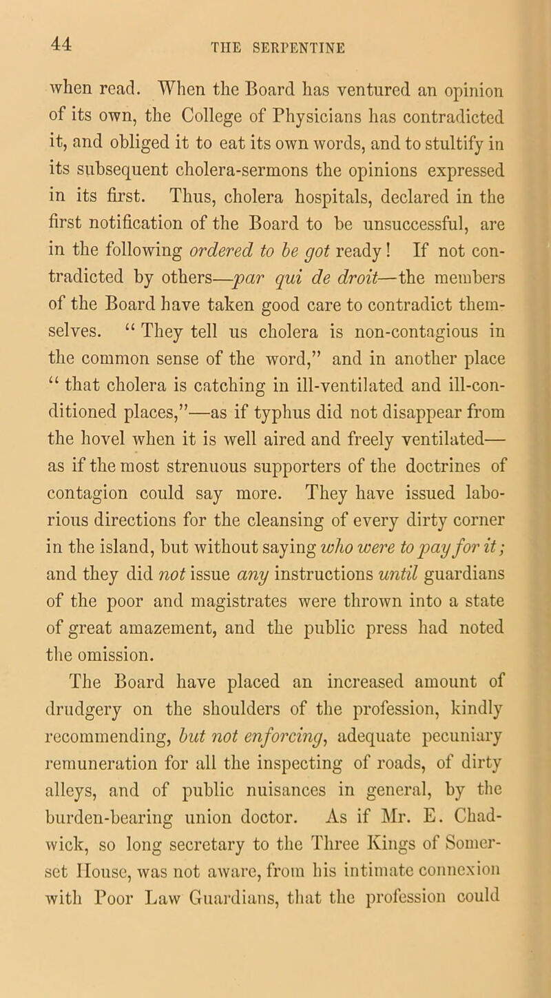 when read. When the Board has ventured an opinion of its own, the College of Physicians has contradicted it, and obliged it to eat its own words, and to stultify in its subsequent cholera-sermons the opinions expressed in its first. Thus, cholera hospitals, declared in the first notification of the Board to be unsuccessful, are in the following ordered to be got ready! If not con- tradicted by others—par qui de droit—the members of the Board have taken good care to contradict them- selves. “ They tell us cholera is non-contagious in the common sense of the word,” and in another place “ that cholera is catching in ill-ventilated and ill-con- ditioned places,”—as if typhus did not disappear from the hovel when it is well aired and freely ventilated— as if the most strenuous supporters of the doctrines of contagion could say more. They have issued labo- rious directions for the cleansing of every dirty corner in the island, but without saying who were to pay for it; and they did not issue any instructions until guardians of the poor and magistrates were thrown into a state of great amazement, and the public press had noted the omission. The Board have placed an increased amount of drudgery on the shoulders of the profession, kindly recommending, but not enforcing, adequate pecuniary remuneration for all the inspecting of roads, of dirty alleys, and of public nuisances in general, by the burden-bearing union doctor. As if Mr. E. Chad- wick, so long secretary to the Three Kings of Somer- set House, was not aware, from his intimate connexion with Poor Law Guardians, that the profession could