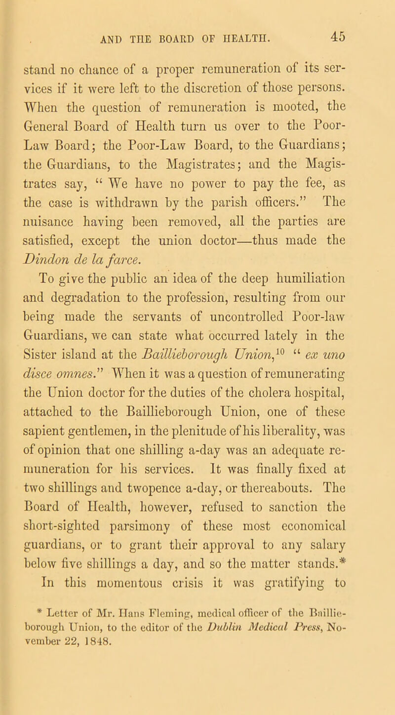 stand no chance of a proper remuneration of its ser- vices if it were left to the discretion of those persons. When the question of remuneration is mooted, the General Board of Health turn us over to the Poor- Law Board; the Poor-Law Board, to the Guardians; the Guardians, to the Magistrates; and the Magis- trates say, “ We have no power to pay the fee, as the case is withdrawn by the parish officers.” The nuisance having been removed, all the parties are satisfied, except the union doctor—thus made the Dindon de la farce. To give the public an idea of the deep humiliation and degradation to the profession, resulting from our being made the servants of uncontrolled Poor-law Guardians, we can state what occurred lately in the Sister island at the Baillieborough Union,10 “ ex uno disce omnesWhen it was a question of remunerating the Union doctor for the duties of the cholera hospital, attached to the Baillieborough Union, one of these sapient gentlemen, in the plenitude of his liberality, was of opinion that one shilling a-day was an adequate re- muneration for his services. It was finally fixed at two shillings and twopence a-day, or thereabouts. The Board of Health, however, refused to sanction the short-sighted parsimony of these most economical guardians, or to grant their approval to any salary below five shillings a day, and so the matter stands.* In this momentous crisis it was gratifying to * Letter of Mr. Hans Fleming, medical officer of the Baillie- borough Union, to the editor of the Dublin Medical Dress, No- vember 22, 1848.