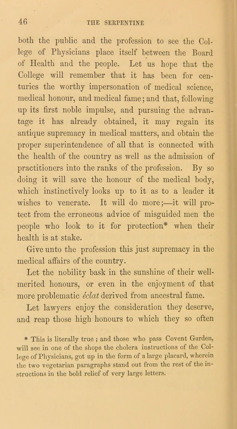 both the public and the profession to see the Col- lege of Physicians place itself between the Board of Health and the people. Let us hope that the College will remember that it has been for cen- turies the worthy impersonation of medical science, medical honour, and medical fame; and that, following up its first noble impulse, and pursuing the advan- tage it has already obtained, it may regain its antique supremacy in medical matters, and obtain the proper superintendence of all that is connected with the health of the country as well as the admission of practitioners into the ranks of the profession. By so doing it will save the honour of the medical body, which instinctively looks up to it as to a leader it wishes to venerate. It will do more;—it will pro- tect from the erroneous advice of misguided men the people who look to it for protection* when their health is at stake. Give unto the profession this just supremacy in the medical affairs of the country. Let the nobility bask in the sunshine of their well- merited honours, or even in the enjoyment of that more problematic eclat derived from ancestral fame. Let lawyers enjoy the consideration they deserve, and reap those high honours to which they so often * This is literally true ; and those who pass Covent Garden, will see in one of the shops the cholera instructions of the Col- lege of Physicians, got up in the form of a large placard, wherein the two vegetarian paragraphs stand out from the rest of the in- structions in the bold relief of very large letters.