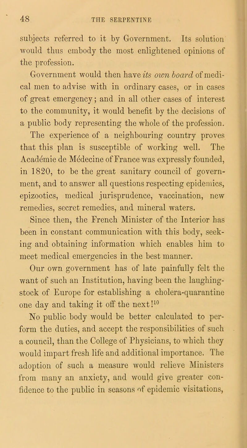 subjects referred to it by Government. Its solution would thus embody the most enlightened opinions of the profession. Government would then have its own board of medi- cal men to advise with in ordinary cases, or in cases of great emergency; and in all other cases of interest to the community, it would benefit by the decisions of a public body representing the whole of the profession. The experience of a neighbouring country proves that this plan is susceptible of working well. The Acad&nie de Mfidecine of France was expressly founded, in 1820, to be the great sanitary council of govern- ment, and to answer all questions respecting epidemics, epizootics, medical jurisprudence, vaccination, new remedies, secret remedies, and mineral waters. Since then, the French Minister of the Interior has been in constant communication with this body, seek- ing and obtaining information which enables him to meet medical emergencies in the best manner. Our own government has of late painfully felt the want of such an Institution, having been the laughing- stock of Europe for establishing a cholera-quarantine one day and taking it off the next!10 No public body would be better calculated to per- form the duties, and accept the responsibilities of such a council, than the College of Physicians, to which they would impart fresh life and additional importance. The adoption of such a measure would relieve Ministers from many an anxiety, and would give greater con- fidence to the public in seasons of epidemic visitations,