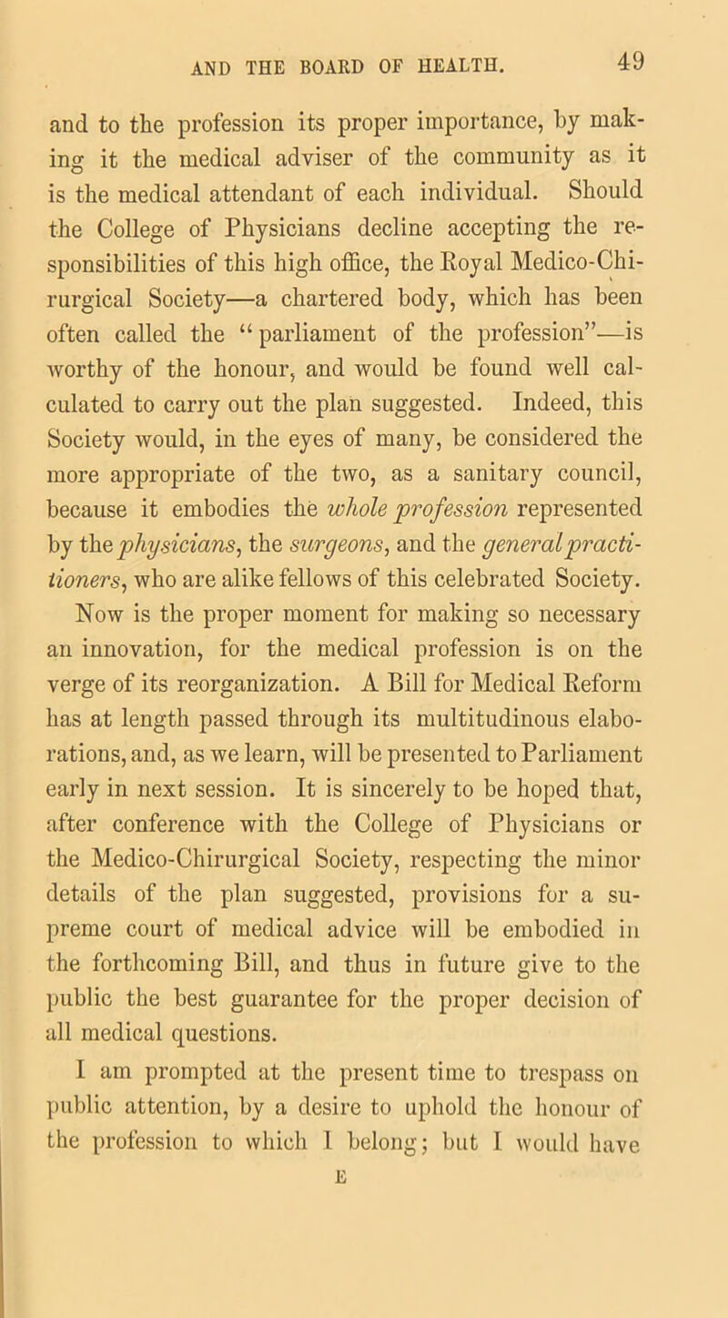 and to the profession its proper importance, by mak- ing it the medical adviser of the community as it is the medical attendant of each individual. Should the College of Physicians decline accepting the re- sponsibilities of this high office, the Royal Medico-Chi- rurgical Society—a chartered body, which has been often called the “ parliament of the profession”—is worthy of the honour, and would be found well cal- culated to carry out the plan suggested. Indeed, this Society would, in the eyes of many, be considered the more appropriate of the two, as a sanitary council, because it embodies the whole profession represented by the physicians, the surgeons, and the general practi- tioners, who are alike fellows of this celebrated Society. Now is the proper moment for making so necessary an innovation, for the medical profession is on the verge of its reorganization. A Bill for Medical Reform has at length passed through its multitudinous elabo- rations, and, as we learn, will be presented to Parliament early in next session. It is sincerely to be hoped that, after conference with the College of Physicians or the Medico-Chirurgical Society, respecting the minor details of the plan suggested, provisions for a su- preme court of medical advice will be embodied in the forthcoming Bill, and thus in future give to the public the best guarantee for the proper decision of all medical questions. I am prompted at the present time to trespass on public attention, by a desire to uphold the honour of the profession to which 1 belong; but I would have E