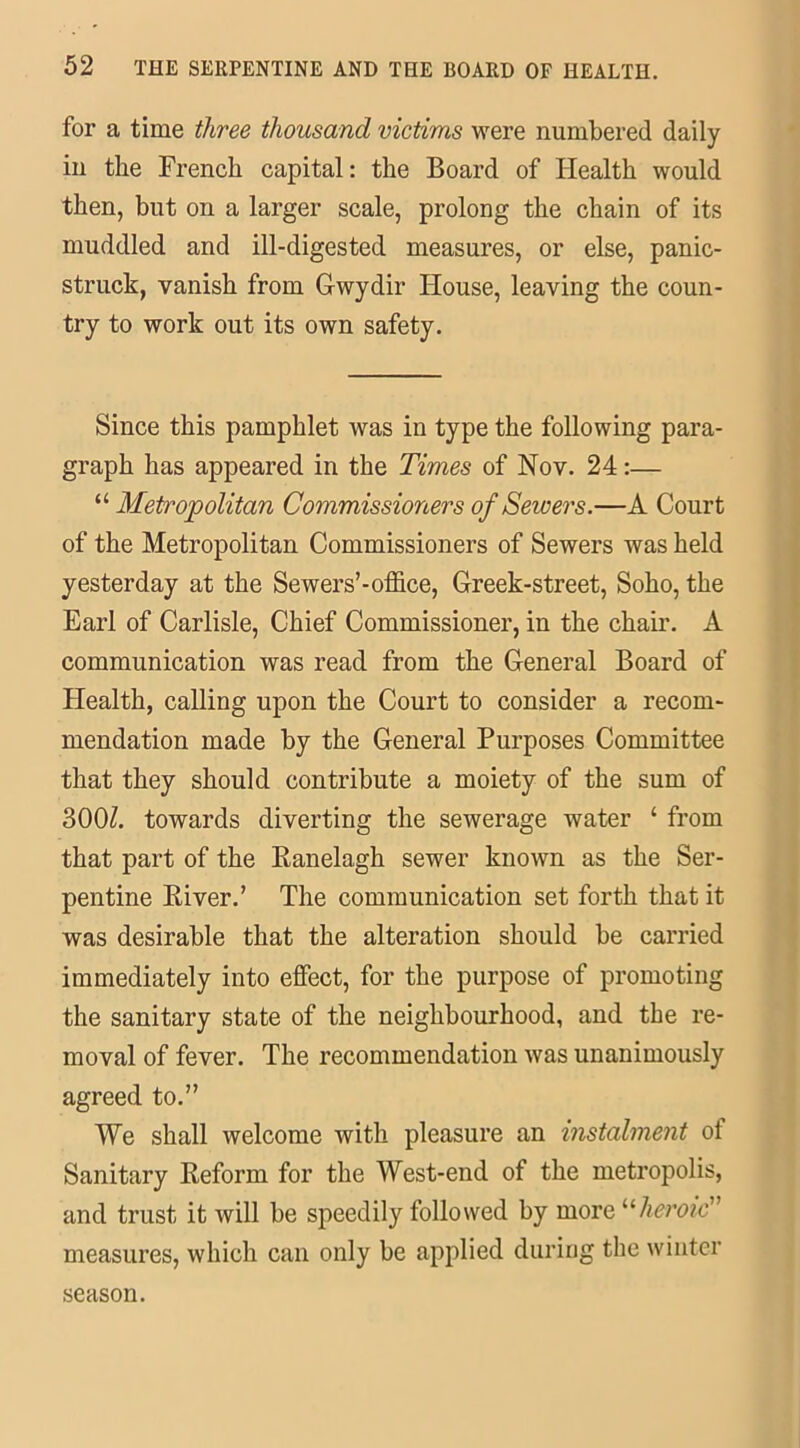 for a time three thousand victims were numbered daily in the French capital: the Board of Health would then, but on a larger scale, prolong the chain of its muddled and ill-digested measures, or else, panic- struck, vanish from Gwydir House, leaving the coun- try to work out its own safety. Since this pamphlet was in type the following para- graph has appeared in the Times of Nov. 24:— “ Metropolitan Commissioners of Sewers.—A Court of the Metropolitan Commissioners of Sewers was held yesterday at the Sewers’-office, Greek-street, Soho, the Earl of Carlisle, Chief Commissioner, in the chair. A communication was read from the General Board of Health, calling upon the Court to consider a recom- mendation made by the General Purposes Committee that they should contribute a moiety of the sum of 300/. towards diverting the sewerage water ‘ from that part of the Ranelagh sewer known as the Ser- pentine River.’ The communication set forth that it was desirable that the alteration should be carried immediately into effect, for the purpose of promoting the sanitary state of the neighbourhood, and the re- moval of fever. The recommendation was unanimously agreed to.” We shall welcome with pleasure an instalment of Sanitary Reform for the West-end of the metropolis, and trust it will be speedily followed by more “heroic” measures, which can only be applied during the winter season.