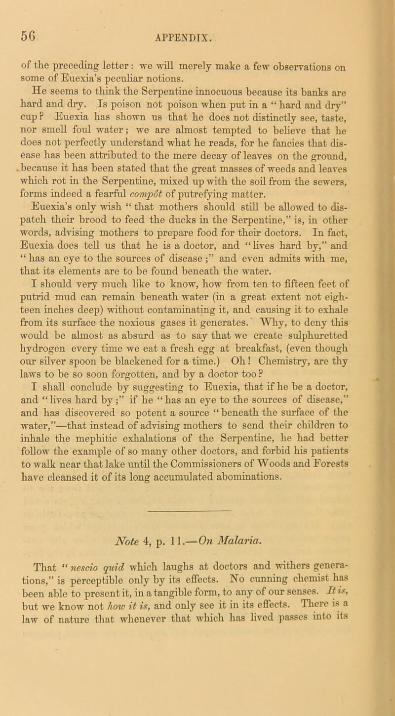 of the preceding letter: we will merely make a few observations on some of Euexia’s peculiar notions. He seems to think the Serpentine innocuous because its hanks are hard and dry. Is poison not poison when put in a “ hard and dry” cup P Euexia has shown us that he does not distinctly see, taste, nor smell foul water; we are almost tempted to believe that he does not perfectly understand what he reads, for he fancies that dis- ease has been attributed to the mere decay of leaves on the ground, because it has been stated that the great masses of weeds and leaves which rot in the Serpentine, mixed up with the soil from the sewers, forms indeed a fearful compot of putrefying matter. Euexia’s only wish “ that mothers should still he allowed to dis- patch their brood to feed the ducks in the Serpentine,” is, in other words, advising mothers to prepare food for their doctors. In fact, Euexia does tell us that he is a doctor, and “ lives hard by,” and “ has an eye to the sources of disease and even admits with me, that its elements are to be found beneath the water. I should very much like to know, how from ten to fifteen feet of putrid mud can remain beneath water (in a great extent not eigh- teen inches deep) without contaminating it, and causing it to exhale from its surface the noxious gases it generates. Why, to deny this would be almost as absurd as to say that we create sulphuretted hydrogen every time we eat a fresh egg at breakfast, (even though our silver spoon be blackened for a time.) Oh! Chemistry, are thy laws to be so soon forgotten, and by a doctor too ? I shall conclude by suggesting to Euexia, that if he be a doctor, and “ lives hard byif he “ has an eye to the sources of disease,” and has discovered so potent a source “beneath the surface of the water,”—that instead of advising mothers to send their children to inhale the mephitic exhalations of the Serpentine, he had better follow the example of so many other doctors, and forbid his patients to walk near that lake until the Commissioners of Woods and Forests have cleansed it of its long accumulated abominations. Note 4, p. 11.—On Malaria. That “ ncscio quid which laughs at doctors and withers genera- tions,” is perceptible only by its effects. No cunning chemist has been able to present it, in a tangible form, to any of our senses. It is, but we know not how it is, and only see it in its effects. There is a law of nature that whenever that which has lived passes into ils