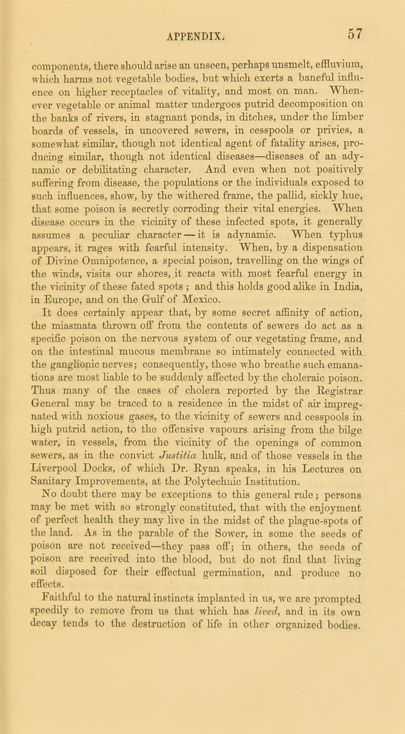 components, there should arise an unseen, perhaps unsmelt, effluvium, which harms not vegetable bodies, but which exerts a baneful influ- ence on higher receptacles of vitality, and most on man. When- ever vegetable or animal matter imdergoes putrid decomposition on the banks of rivers, in stagnant ponds, in ditches, under the limber boards of vessels, in uncovered sewers, in cesspools or privies, a somewhat similar, though not identical agent of fatality arises, pro- ducing similar, though not identical diseases—diseases of an ady- namic or debilitating character. And even when not positively suffering from disease, the populations or the individuals exposed to such influences, show, by the withered frame, the pallid, sickly hue, that some poison is secretly corroding their vital energies. When disease occurs in the vicinity of these infected spots, it generally assumes a peculiar character — it is adynamic. When typhus appears, it rages with fearful intensity. When, by a dispensation of Divine Omnipotence, a special poison, travelling on the wings of the winds, visits our shores, .it reacts with most fearful energy in the vicinity of these fated spots ; and this holds good alike in India, in Europe, and on the Gulf of Mexico. It does certainly appear that, by some secret affinity of action, the miasmata thrown off from the contents of sewers do act as a specific poison on the nervous system of our vegetating frame, and on the intestinal mucous membrane so intimately connected with the ganglionic nerves; consequently, those who breathe such emana- tions are most liable to be suddenly affected by the choleraic poison. Thus many of the cases of cholera reported by the Registrar General may be traced to a residence in the midst of air impreg- nated with noxious gases, to the vicinity of sewers and cesspools in high putrid action, to the offensive vapours arising from the bilge water, in vessels, from the vicinity of the openings of common sewers, as in the convict Justitia hulk, and of those vessels in the Liverpool Docks, of which Dr. Ryan speaks, in his Lectures on Sanitary Improvements, at the Polytechnic Institution. No doubt there may be exceptions to this general ride; persons may be met with so strongly constituted, that with the enjoyment of perfect health they may live in the midst of the plague-spots of the land. As in the parable of the Sower, in some the seeds of poison are not received—they pass off; in others, the seeds of poison are received into the blood, but do not find that living soil disposed for their effectual germination, and produce no effects. Faithful to the natural instincts implanted in us, we are prompted speedily to remove from us that which has lived, and in its own decay tends to the destruction of life in other organized bodies.