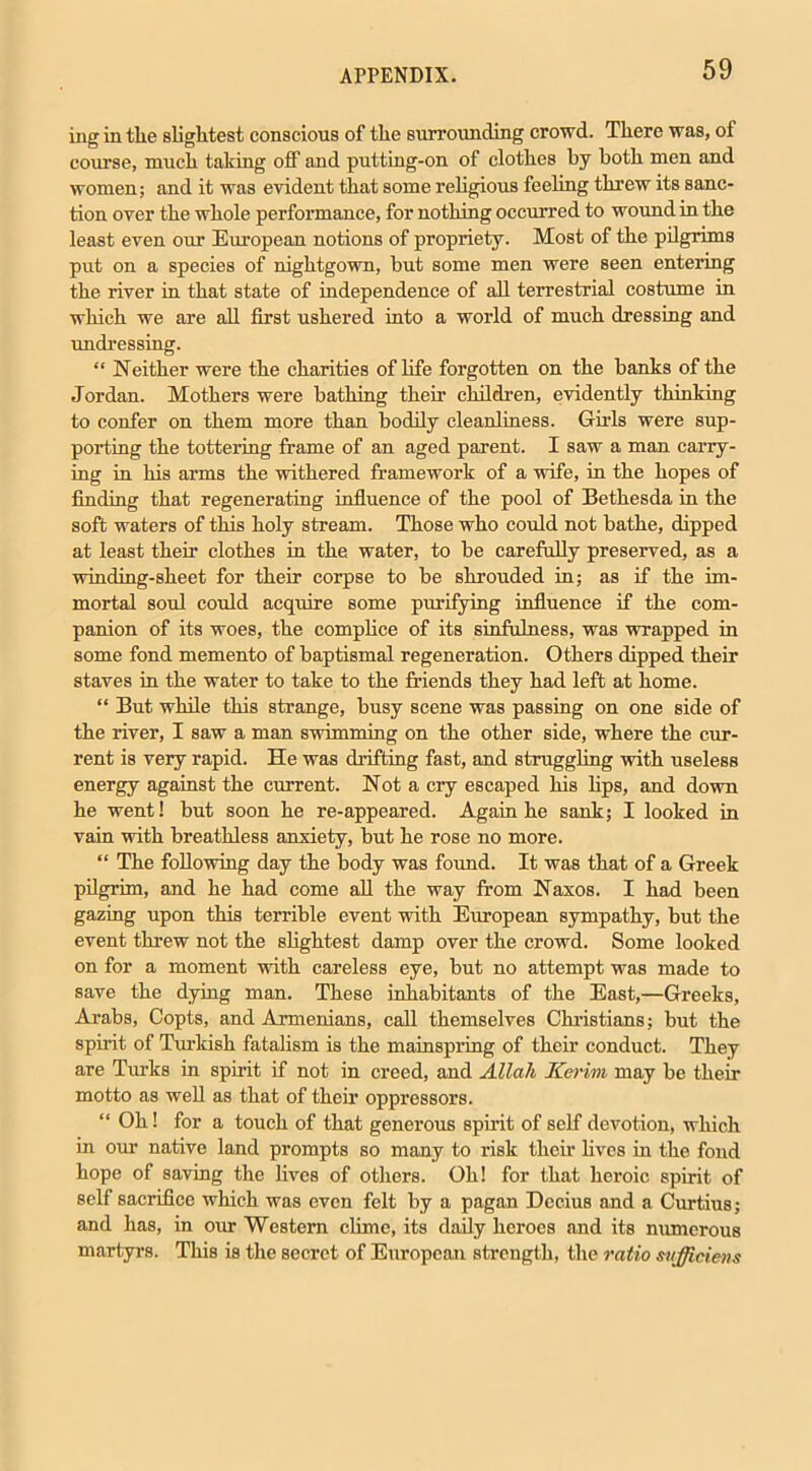 ing in the slightest conscious of the surrounding crowd. There was, of course, much taking off and putting-on of clothes by both men and women; and it was evident that some religious feeling threw its sanc- tion over the whole performance, for nothing occurred to wound in the least even our European notions of propriety. Most of the pilgrims put on a species of nightgown, but some men were seen entering the river in that state of independence of all terrestrial costume in which we are all first ushered into a world of much dressing and undressing. “ Neither were the charities of life forgotten on the banks of the Jordan. Mothers were bathing their children, evidently thinking to confer on them more than bodily cleanliness. Girls were sup- porting the tottering frame of an aged parent. I saw a man carry- ing in his arms the withered framework of a wife, in the hopes of finding that regenerating influence of the pool of Bethesda in the soft waters of this holy stream. Those who could not bathe, dipped at least their clothes in the water, to be carefully preserved, as a winding-sheet for their corpse to be shrouded in; as if the im- mortal soul could acquire some purifying influence if the com- panion of its woes, the complice of its sinfulness, was wrapped in some fond memento of baptismal regeneration. Others dipped their staves in the water to take to the friends they had left at home. “ But while this strange, busy scene was passing on one side of the river, I saw a man swimming on the other side, where the cur- rent is very rapid. He was drifting fast, and struggling with useless energy against the current. Not a cry escaped his bps, and down he went! but soon he re-appeared. Again he sank; I looked in vain with breathless anxiety, but he rose no more. “ The following day the body was found. It was that of a Greek pilgrim, and he had come all the way from Naxos. I had been gazing upon this terrible event with European sympathy, but the event threw not the slightest damp over the crowd. Some looked on for a moment with careless eye, but no attempt was made to save the dying man. These inhabitants of the East,—Greeks, Arabs, Copts, and Armenians, call themselves Christians; but the spirit of Turkish fatalism is the mainspring of their conduct. They are Turks in spirit if not in creed, and Allah Kerim may be their motto as well as that of their oppressors. “ Oh! for a touch of that generous spirit of self devotion, which in our native land prompts so many to risk their fives in the fond hope of saving the fives of others. Oh! for that heroic spirit of self sacrifice which was even felt by a pagan Dccius and a Curtius; and has, in our Western clime, its daily heroes and its numerous martyrs. This is the secret of European strength, the ratio suffidens