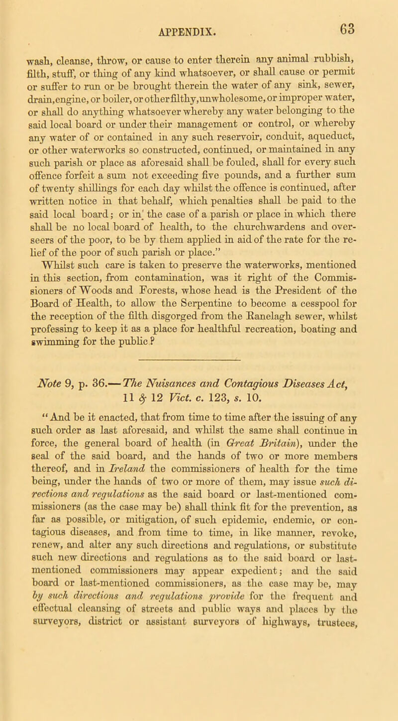 wash, cleanse, throw, or cause to enter therein any animal rubbish, filth, stuff, or thing of any kind whatsoever, or shall cause or permit or suffer to run or be brought therein the water of any sink, sewer, drain,engine, or boiler, or otherfilthy,unwholesome, or improper water, or shall do anything whatsoever whereby any water belonging to the said local board or under their management or control, or whereby any water of or contained in any such reservoir, conduit, aqueduct, or other waterworks so constructed, continued, or maintained in any such parish or place as aforesaid shall be fouled, shall for every such offence forfeit a sum not exceeding five pounds, and a further sum of twenty shillings for each day whilst the offence is continued, after written notice in that behalf, which penalties shall be paid to the said local board; or in the case of a parish or place in which there shall be no local board of health, to the churchwardens and over- seers of the poor, to be by them applied in aid of the rate for the re- lief of the poor of such parish or place.” Whilst such care is taken to preserve the waterworks, mentioned in this section, from contamination, was it right of the Commis- sioners of Woods and Forests, whose head is the President of the Board of Health, to allow the Serpentine to become a cesspool for the reception of the filth disgorged from the Banelagh sewer, whilst professing to keep it as a place for healthful recreation, boating and swimming for the public P Note 9, p. 36.— The Nuisances and Contagious Diseases Act, 11 # 12 Viet. c. 123, s. 10. “ And be it enacted, that from time to time after the issuing of any such order as last aforesaid, and whilst the same shall continue in force, the general board of health (in Great Britain), under the seal of the said board, and the hands of two or more members thereof, and in Ireland the commissioners of health for the time being, under the hands of two or more of them, may issue stick di- rections and regulations as the said board or last-mentioned com- missioners (as the case may be) shall think fit for the prevention, as far as possible, or mitigation, of such epidemic, endemic, or con- tagious diseases, and from time to time, in like manner, revoke, renew, and alter any such directions and regulations, or substitute such new directions and regulations as to the said board or last- mentioned commissioners may appear expedient; and the said board or last-mentioned commissioners, as the case may be, may by such directions and regulations provide for the frequent and effectual cleansing of streets and public ways and places by the surveyors, district or assistant surveyors of highways, trustees.