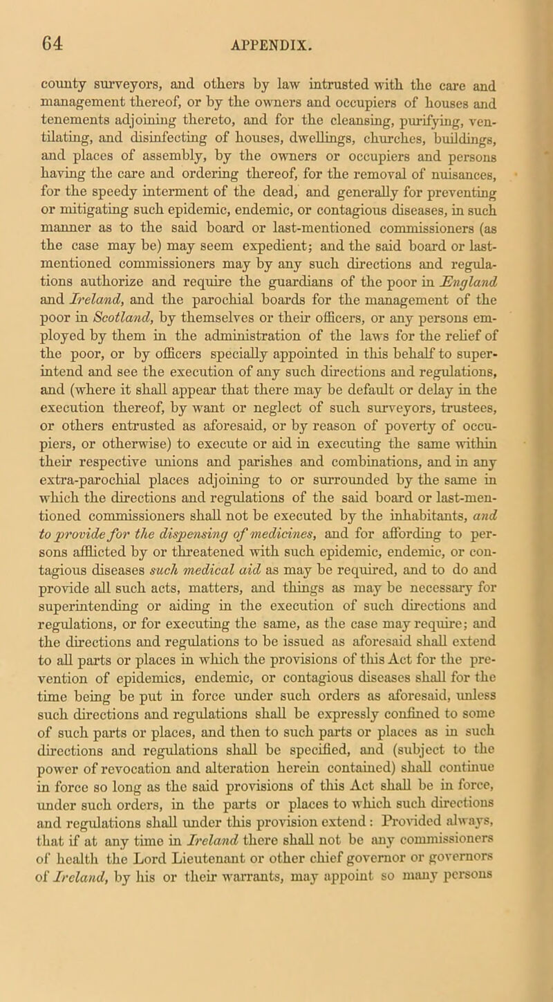 county surveyors, and others by law intrusted with the care and management thereof, or by the owners and occupiers of houses and tenements adjoining thereto, and for the cleansing, purifying, ven- tilating, and disinfecting of houses, dwellings, churches, buildings, and places of assembly, by the owners or occupiers and persons having the care and ordering thereof, for the removal of nuisances, for the speedy interment of the dead, and generally for preventing or mitigating such epidemic, endemic, or contagious diseases, in such manner as to the said board or last-mentioned commissioners (as the case may be) may seem expedient; and the said board or last- mentioned commissioners may by any such directions and regula- tions authorize and require the guardians of the poor in jEngland and Ireland, and the parochial boards for the management of the poor in Scotland, by themselves or their officers, or any persons em- ployed by them in the administration of the laws for the relief of the poor, or by officers specially appointed in this behalf to super- intend and see the execution of any such directions and regulations, and (where it shall appear that there may be default or delay in the execution thereof, by want or neglect of such surveyors, trustees, or others entrusted as aforesaid, or by reason of poverty of occu- piers, or otherwise) to execute or aid in executing the same within their respective unions and parishes and combinations, and in any extra-parochial places adjoining to or surrounded by the same in which the directions and regulations of the said board or last-men- tioned commissioners shall not be executed by the inhabitants, and to provide for the dispensing of medicines, and for affording to per- sons afflicted by or threatened with such epidemic, endemic, or con- tagious diseases such medical aid as may be required, and to do and provide all such acts, matters, and things as may be necessary for superintending or aiding in the execution of such directions and regulations, or for executing the same, as the case may require; and the directions and regulations to be issued as aforesaid shall extend to all parts or places in which the provisions of this Act for the pre- vention of epidemics, endemic, or contagious diseases shall for the time being be put in force under such orders as aforesaid, unless such directions and regulations shall be expressly confined to some of such parts or places, and then to such parts or places as in such directions and regulations shall be specified, and (subject to the power of revocation and alteration herein contained) shall continue in force so long as the said provisions of this Act shall be in force, under such orders, in the parts or places to which such directions and regulations shall under this provision extend: Provided always, that if at any time in Ireland there shall not be any commissioners of health the Lord Lieutenant or other chief governor or governors of Ireland, by his or their warrants, may appoint so many persons