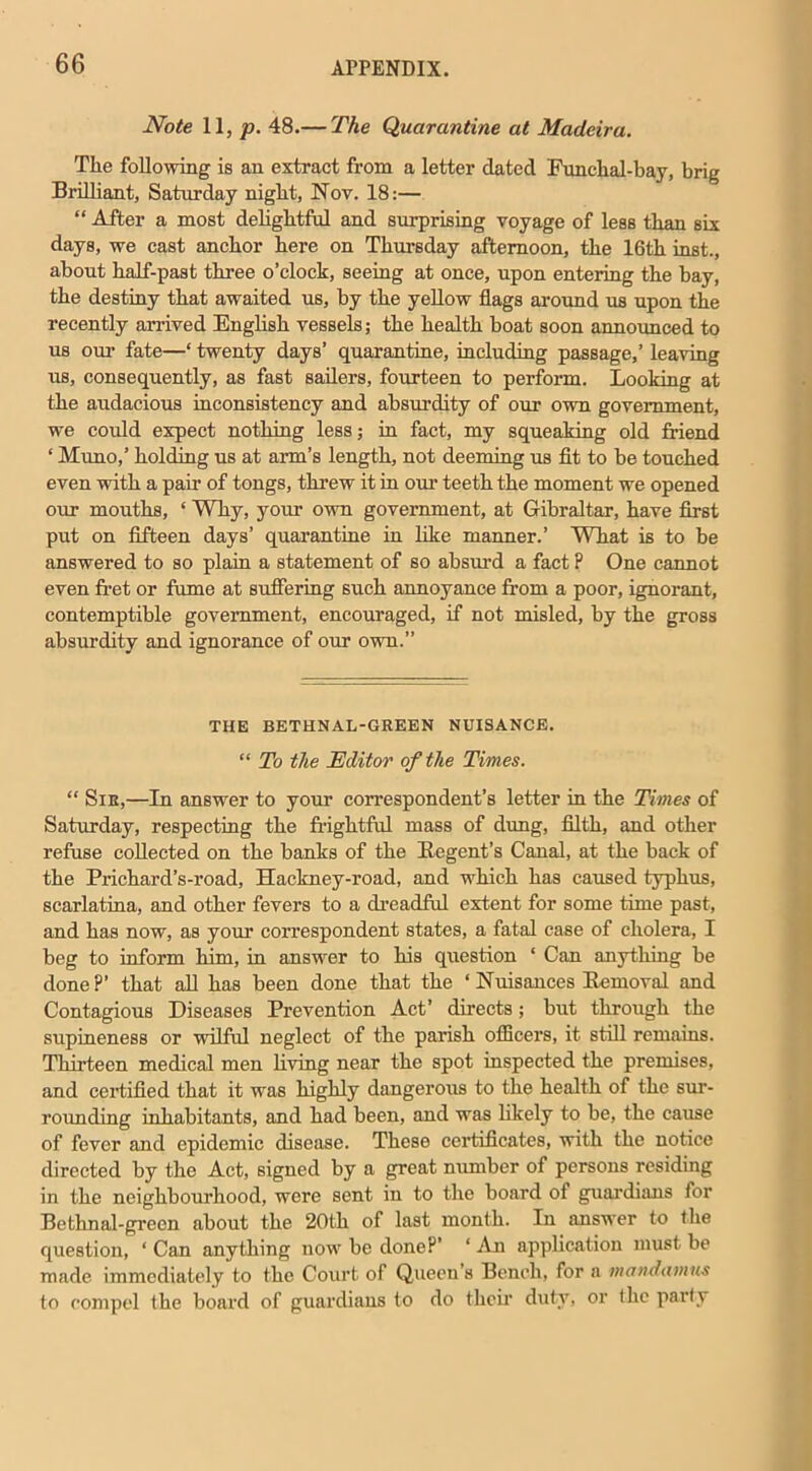 Note 11, p. 48.— The Quarantine at Madeira. The following is an extract from a letter dated Funchal-bay, brig Brilliant, Saturday night, Nov. 18:— “ After a most delightful and surprising voyage of less than six days, we cast anchor here on Thursday afternoon, the 16th inst., about half-past three o’clock, seeing at once, upon entering the bay, the destiny that awaited us, by the yellow flags around us upon the recently arrived English vessels; the health boat soon announced to us our fate—‘ twenty days’ quarantine, including passage,’ leaving us, consequently, as fast sailers, fourteen to perform. Looking at the audacious inconsistency and absurdity of our own government, we could expect nothing less; in fact, my squeaking old friend ‘ Muno,’ holding us at arm’s length, not deeming us fit to be touched even with a pair of tongs, threw it in our teeth the moment we opened our mouths, ‘ Why, your own government, at Gibraltar, have first put on fifteen days’ quarantine in like manner.’ What is to be answered to so plain a statement of so absurd a fact P One cannot even fret or fume at suffering such annoyance from a poor, ignorant, contemptible government, encouraged, if not misled, by the gross absurdity and ignorance of our own.” THE BETHNAL-GREEN NUISANCE. “ To the Editor of the Times. “ Sir,—In answer to your correspondent’s letter in the Times of Saturday, respecting the frightful mass of dung, filth, and other refuse collected on the banks of the Itegent’s Canal, at the back of the Prichard’s-road, Hackney-road, and which has caused typhus, scarlatina, and other fevers to a dreadful extent for some time past, and has now, as your correspondent states, a fatal case of cholera, I beg to inform him, in answer to his question ‘ Can anything be done?’ that all has been done that the ‘ Nuisances Bemoval and Contagious Diseases Prevention Act’ directs; but through the supineness or wilful neglect of the parish officers, it still remains. Thirteen medical men living near the spot inspected the premises, and certified that it was highly dangerous to the health of the sur- rounding inhabitants, and had been, and was likely to be, the cause of fever and epidemic disease. These certificates, with the notice directed by the Act, signed by a great number of persons residing in the neighbourhood, were sent in to the board of guardians for Bethnal-green about the 20th of last month. In answer to the question, ‘ Can anything now be done?’ ‘ An application must be made immediately to the Court of Queen's Bench, for a mandamus to compel the board of guardians to do their duty, or the party