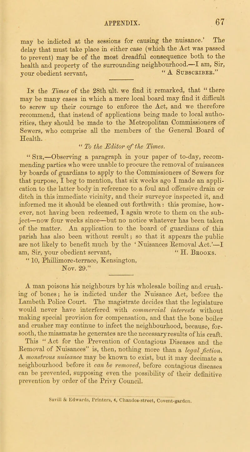 may be indicted at the sessions for causing the nuisance.’ The delay that must take place in either case (which the Act was passed to prevent) may be of the most dreadful consequence both to the health and property of the surrounding neighbourhood.—I am, Sir, your obedient servant, “ A Subsceibee.” In the Times of the 28th ult. we find it remarked, that “ there may be many cases in which a mere local board may find it difficult to screw up their courage to enforce the Act, and we therefore recommend, that instead of applications being made to local autho- rities, they should be made to the Metropolitan Commissioners of Sewers, who comprise all the members of the General Board of Health. “ To the Editor of the Times. “ Sie,—Observing a paragraph in your paper of to-day, recom- mending parties who were unable to procure the removal of nuisances by boards of guardians to apply to the Commissioners of Sewers for that purpose, I beg to mention, that six weeks ago I made an appli- cation to the latter body in reference to a fold and offensive drain or ditch in this immediate vicinity, and their surveyor inspected it, and informed me it should be cleaned out forthwith: this promise, how- ever, not having been redeemed, I again wrote to them on the sub- ject—now four weeks since—but no notice whatever has been taken of the matter. An application to the board of guardians of this parish has also been without result; so that it appears the public are not likely to benefit much by the * Nuisances Removal Act.’—I am, Sir, your obedient servant, “ H. Beooks. “ 10, Phillimore-terrace, Kensington, Nov. 29.” A man poisons his neighbours by his wholesale boiling and crush- ing of bones; he is indicted under the Nuisance Act, before the Lambeth Police Court. The magistrate decides that the legislature would never have interfered with commercial interests without making special provision for compensation, and that the bone boiler and crusher may continue to infect the neighbourhood, because, for- sooth, the miasmatte he generates are the necessary results of his craft. This “Act for the Prevention of Contagious Diseases and the Removal of Nuisances” is, then, nothing more than a legal fiction. A monstrous nuisance may be known to exist, but it may decimate a neighbourhood before it can he removed, before contagious diseases can be prevented, supposing even the possibility of their definitive prevention by order of the Privy Council. Savill & Edwards, Printers, 4, Chandos-street, Covcnt-gardcn.
