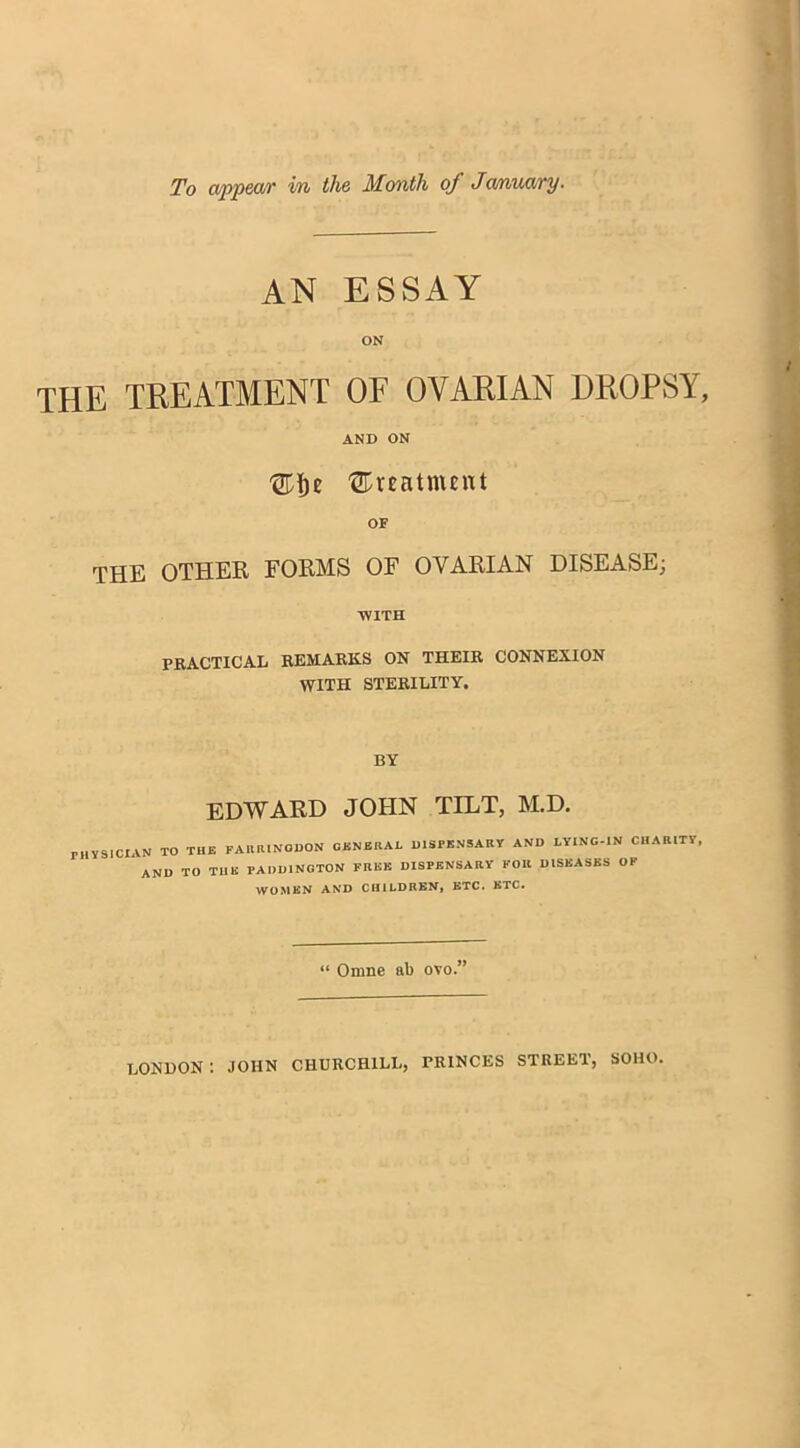 To appear in the Month of Ja/nuary■ AN ESSAY ON the treatment of ovarian dropsy, AND ON 'gpfje treatment OF THE OTHER FORMS OF OVARIAN DISEASE; ■WITH PRACTICAL REMARKS ON THEIR CONNEXION WITH STERILITY. BY EDWARD JOHN TILT, M.D. rilVSlCIAN TO THE FARRINODON GENERAL DISPENSARY AND LYING-IN CHARITY AND TO THE PADDINGTON FREE DISPENSARY FOR DISEASES OF WOMEN AND CHILDREN, ETC. ETC. “ Omne ab ovo.” LONDON: JOHN CHURCHILL, PRINCES STREET, SOHO.