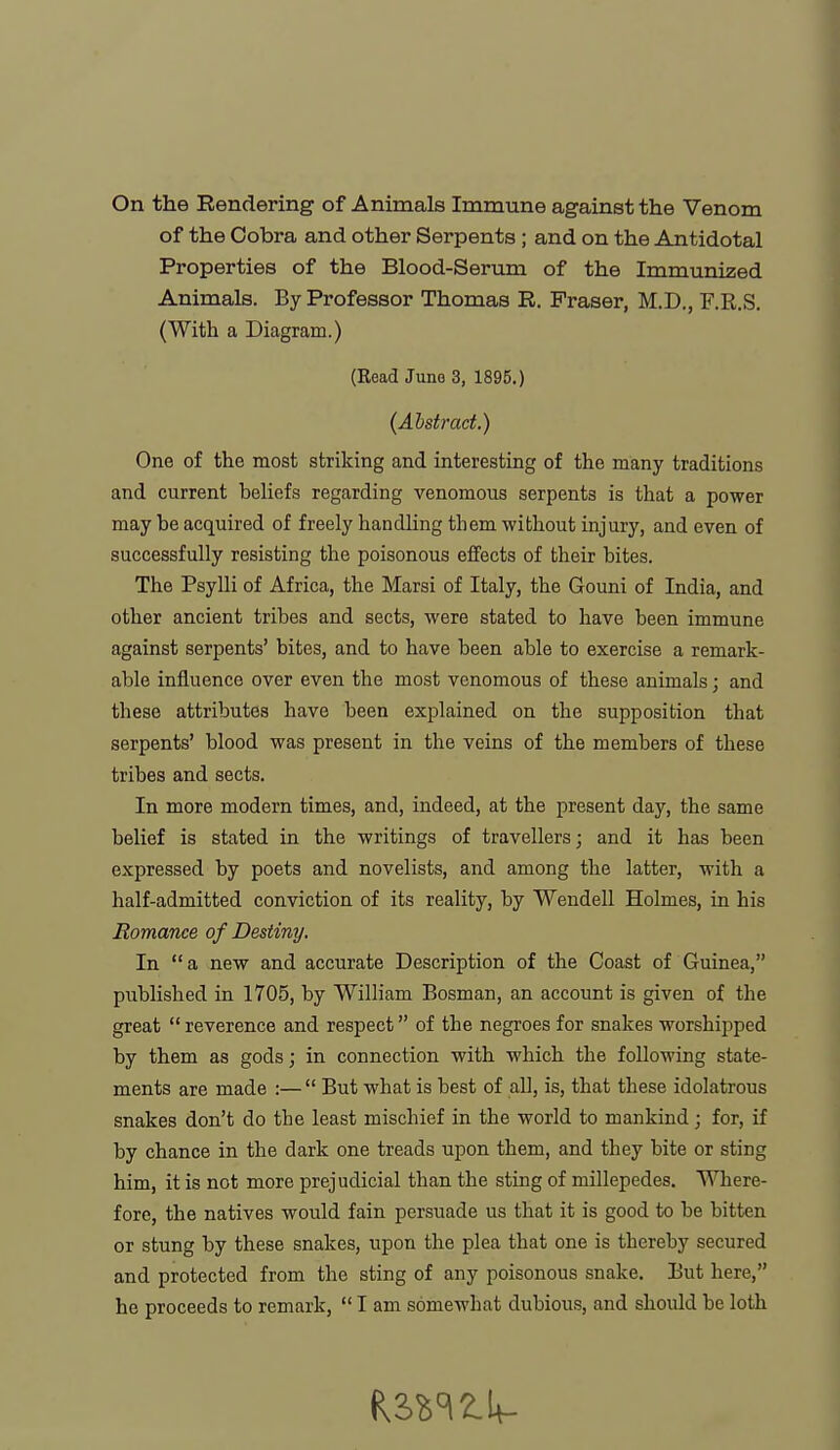 On the Rendering of Animals Immune against the Venom of the Cobra and other Serpents ; and on the Antidotal Properties of the Blood-Serum of the Immunized Animals. By Professor Thomas R. Eraser, M.D., F.R.S. (With a Diagram.) (Bead Juno 3, 1895,) (Abstract.) One of the most striking and interesting of the many traditions and current beliefs regarding venomous serpents is that a power may be acquired of freely handling them without injury, and even of successfully resisting the poisonous effects of their bites. The Psylli of Africa, the Marsi of Italy, the Gouni of India, and other ancient tribes and sects, were stated to have been immune against serpents' bites, and to have been able to exercise a remark- able influence over even the most venomous of these animals; and these attributes have been explained on the supposition that serpents' blood was present in the veins of the members of these tribes and sects. In more modern times, and, indeed, at the present day, the same belief is stated in the writings of travellers; and it has been expressed by poets and novelists, and among the latter, with a half-admitted conviction of its reality, by Wendell Holmes, in his Romance of Destiny. In a new and accurate Description of the Coast of Guinea, published in 1705, by William Bosman, an account is given of the great  reverence and respect of the negroes for snakes worshipped by them as gods; in connection with which the following state- ments are made :— But what is best of all, is, that these idolatrous snakes don't do the least mischief in the world to mankind; for, if by chance in the dark one treads upon them, and they bite or sting him, it is not more prejudicial than the sting of millepedes. Where- fore, the natives would fain persuade us that it is good to be bitten or stung by these snakes, upon the plea that one is thereby secured and protected from the sting of any poisonous snake. But here,