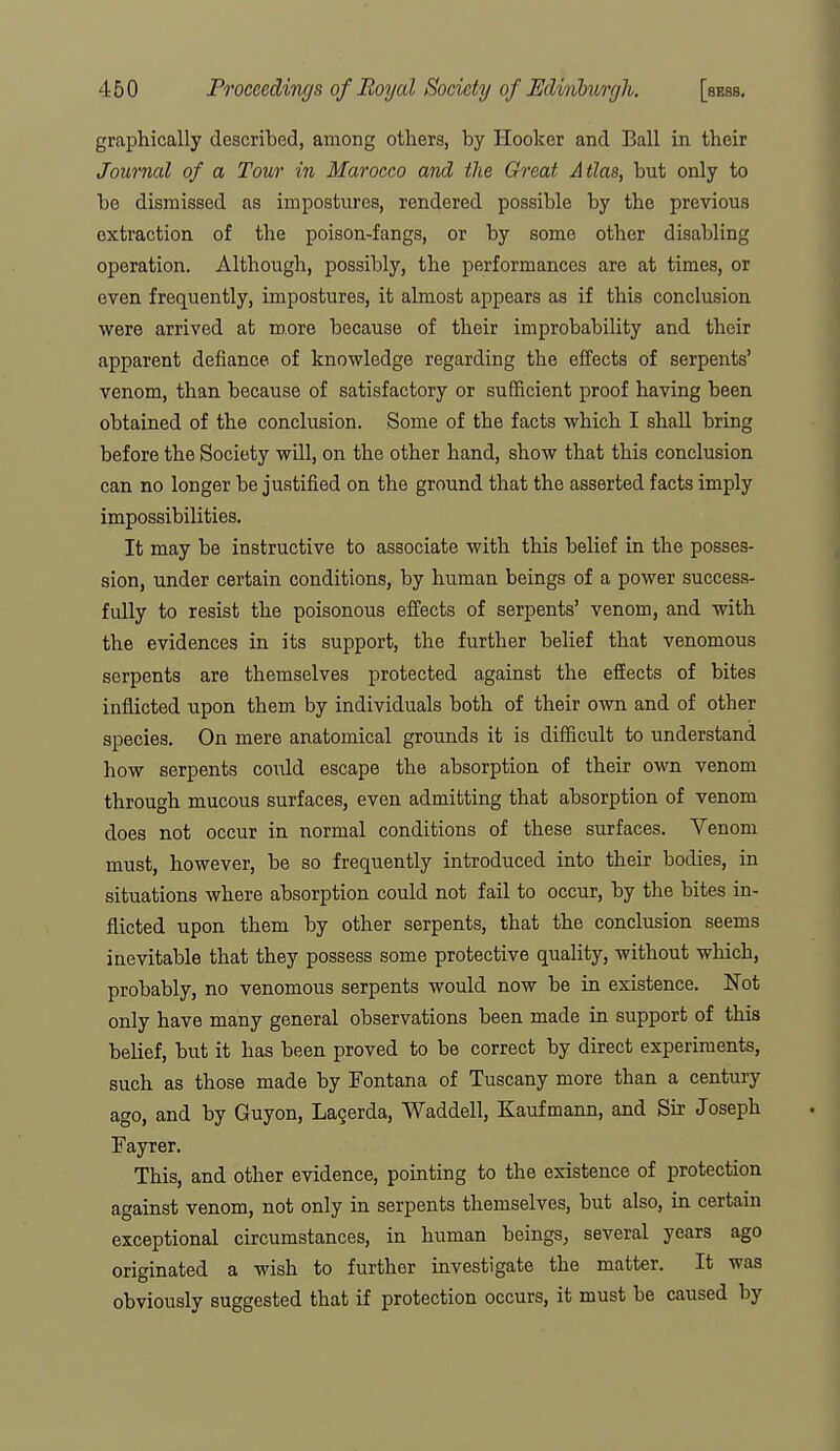 graphically described, among others, by Hooker and Ball in their Journal of a Tour in Maroceo anA the Great Atlas, but only to be dismissed as impostures, rendered possible by the previous extraction of the poison-fangs, or by some other disabling operation. Although, possibly, the performances are at times, or even frequently, impostures, it almost appears as if this conclusion were arrived at more because of their improbability and their apparent defiance of knowledge regarding the effects of serpents' venom, than because of satisfactory or sufficient proof having been obtained of the conclusion. Some of the facts which I shall bring before the Society will, on the other hand, show that this conclusion can no longer be justified on the ground that the asserted facts imply impossibilities. It may be instructive to associate with this belief in the posses- sion, under certain conditions, by human beings of a power success- fully to resist the poisonous effects of serpents' venom, and with the evidences in its support, the further belief that venomous serpents are themselves protected against the efEects of bites inflicted upon them by individuals both of their own and of other species. On mere anatomical grounds it is difficult to understand how serpents could escape the absorption of their own venom through mucous surfaces, even admitting that absorption of venom does not occur in normal conditions of these surfaces. Venom must, however, be so frequently introduced into their bodies, in situations where absorption could not fail to occur, by the bites in- flicted upon them by other serpents, that the conclusion seems inevitable that they possess some protective quality, without which, probably, no venomous serpents would now be in existence. Not only have many general observations been made in support of this belief, but it has been proved to be correct by direct experiments, such as those made by Fontana of Tuscany more than a century ago, and by Guyon, Lagerda, Waddell, Kaufmann, and Sir Joseph Fayrer. This, and other evidence, pointing to the existence of protection against venom, not only in serpents themselves, but also, in certain exceptional circumstances, in human beings, several years ago originated a wish to further investigate the matter. It was obviously suggested that if protection occurs, it must be caused by