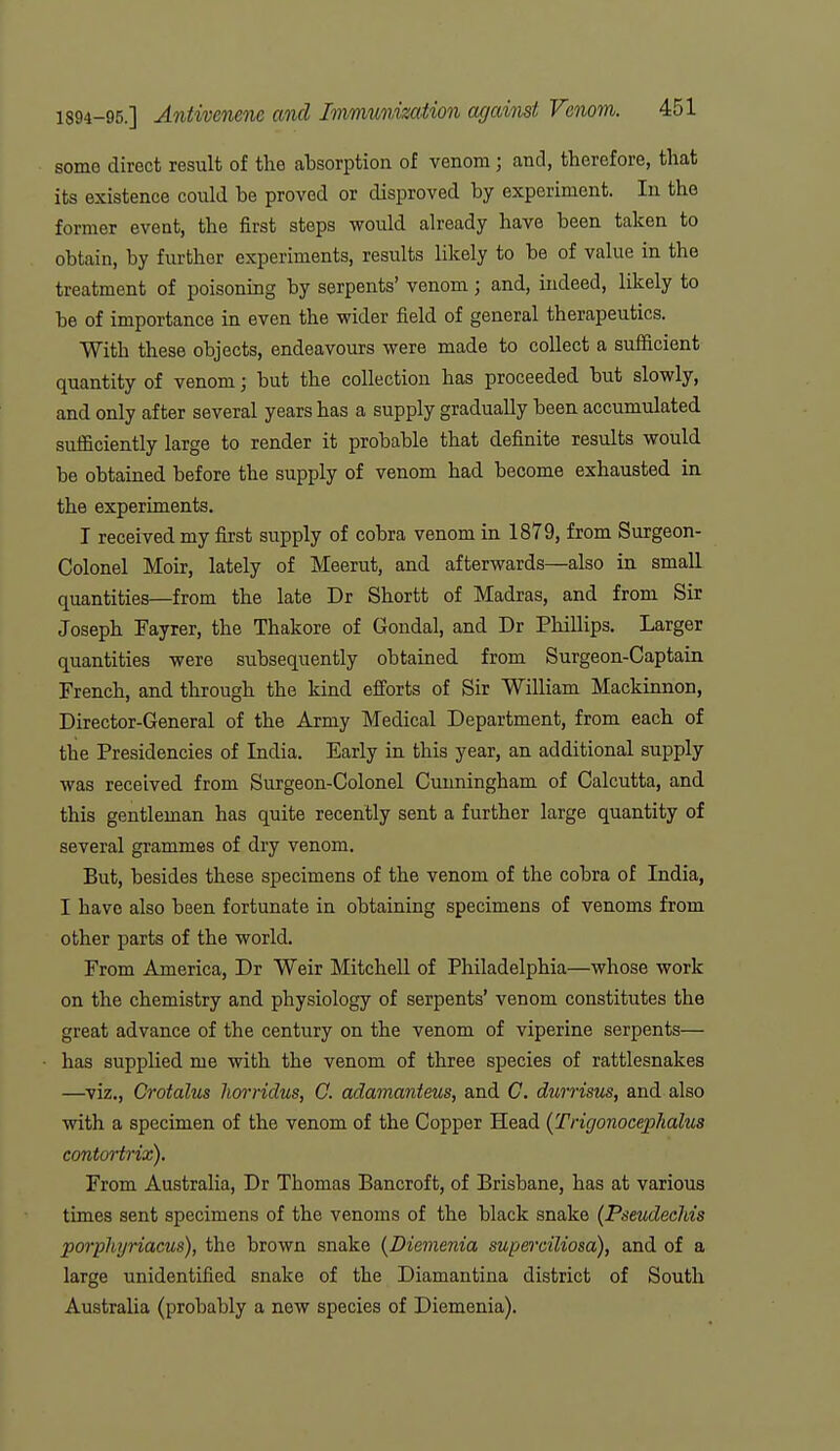 some direct result of the absorption of venom ; and, therefore, that its existence could be proved or disproved by experiment. In the former event, the first steps would already have been taken to obtain, by further experiments, results likely to be of value in the treatment of poisoning by serpents' venom; and, indeed, likely to be of importance in even the wider field of general therapeutics. With these objects, endeavours were made to collect a sufficient quantity of venom; but the collection has proceeded but slowly, and only after several years has a supply gradually been accumulated sufficiently large to render it probable that definite results would be obtained before the supply of venom had become exhausted in the experiments. I received my fijst supply of cobra venom in 1879, from Surgeon- Colonel Moir, lately of Meerut, and afterwards—also in small quantities—from the late Dr Shortt of Madras, and from Sir Joseph Fayrer, the Thakore of Gondal, and Dr Phillips. Larger quantities were subsequently obtained from Surgeon-Captain French, and through the kind efi'orts of Sir William Mackinnon, Director-General of the Army Medical Department, from each of the Presidencies of India. Early in this year, an additional supply was received from Surgeon-Colonel Cunningham of Calcutta, and this gentleman has quite recently sent a further large quantity of several grammes of dry venom. But, besides these specimens of the venom of the cobra of India, I have also been fortunate in obtaining specimens of venoms from other parts of the world. From America, Dr Weir Mitchell of Philadelphia—whose work on the chemistry and physiology of serpents' venom constitutes the great advance of the century on the venom of viperine serpents— has supplied me with the venom of three species of rattlesnakes —viz., CrotaliLs horridus, C. adamanteus, and C. durrisus, and also with a specimen of the venom of the Copper Head {Trigonocephalus contoHrix). From Australia, Dr Thomas Bancroft, of Brisbane, has at various times sent specimens of the venoms of the black snake (Pseudeehis porphyriacus), the brown snake {Diemenia superciliosa), and of a large unidentified snake of the Diamantina district of South Australia (probably a new species of Diemenia).