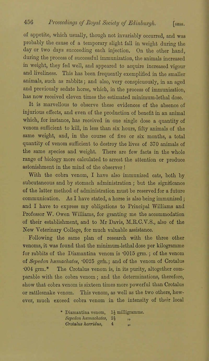 of ai^petite, which usually, though not invariably occurred, and was probably the cause of a temporary sHght fall in weight during the day or two days succeeding each injection. On the other hand, during the process of successful immunization, the animals increased in weight, they fed well, and appeared to acquire increased vigour and liveliness. This has been frequently exemplified in the smaller animals, such as rabbits; and also, very conspicuously, in an aged and previously sedate horse, which, in the process of immunization, has now received eleven times the estimated minimum-lethal dose. It is marvellous to observe these evidences of the absence of injurious effects, and even of the production of benefit in an animal which, for instance, has received in one single dose a quantity of venom sufficient to kill, in less than six hours, fifty animals of the same weight, and, in the course of five or six months, a total quantity of venom sufficient to destroy the lives of 370 animals of the same species and weight. There are few facts in the whole range of biology more calculated to arrest the attention or produce astonishment in the mind of the observer ! With the cobra venom, I have also immunized cat-s, both by subcutaneous and by stomach administration ; but the significance of the latter method of administration must be reserved for a future communication. As I have stated, a horse is also being immunized; and I have to express my obligations to Principal Williams and Professor W. Owen WilHams, for granting me the accommodation of their establishment, and to Mr Davis, M.R.C.V.S., also of the New Veterinary College, for much valuable assistance. Following the same plan of research with the three other venoms, it was found that the minimum-lethal dose per kilogramme for rabbits of the Diamantina venom is '0015 grm.; of the venom of Sepedon henmachates, '0025 grm.; and of the venom of Crotalua •004 grm.* The Crotalus venom is, in its purity, altogether com- parable with the cobra venom; and the determinations, therefore, show that cobra venom is sixteen times more powerful than Crotalus or rattlesnake venom. This venom, as well as the two others, how- ever, much exceed cobra venom in the intensity of their local * Diamantina venom, milligi-amme. Sepedon hccmachates, 25 ,, Crotalus horridm, 4 „